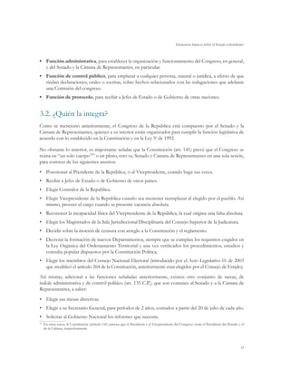 Elementos básicos sobre el Estado colombiano
31
•	 Función administrativa, para establecer la organización y funcionamiento del Congreso, en general,
y del Senado y la Cámara de Representantes, en particular.
•	 Función de control público, para emplazar a cualquier persona, natural o jurídica, a efecto de que
rindan declaraciones, orales o escritas, sobre hechos relacionados con las indagaciones que adelante
una Comisión del congreso.
•	 Función de protocolo, para recibir a Jefes de Estado o de Gobierno de otras naciones.
3.2.	¿Quién la integra?
Como se mencionó anteriormente, el Congreso de la República está compuesto por el Senado y la
Cámara de Representantes, quienes a su interior están organizados para cumplir la función legislativa de
acuerdo con lo establecido en la Constitución y en la Ley 5a
de 1992.
No obstante lo anterior, es importante señalar que la Constitución (art. 141) prevé que el Congreso se
reúna en “un solo cuerpo33
” o en pleno, esto es, Senado y Cámara de Representantes en una sola sesión,
para conocer de los siguientes asuntos:
•	 Posesionar al Presidente de la República, o al Vicepresidente, cuando haga sus veces.
•	 Recibir a Jefes de Estado o de Gobierno de otros países.
•	 Elegir Contralor de la República.
•	 Elegir Vicepresidente de la República cuando sea menester reemplazar al elegido por el pueblo. Así
mismo, proveer el cargo cuando se presente vacancia absoluta.
•	 Reconocer la incapacidad física del Vicepresidente de la República, la cual origina una falta absoluta.
•	 Elegir los Magistrados de la Sala Jurisdiccional Disciplinaria del Consejo Superior de la Judicatura.
•	 Decidir sobre la moción de censura con arreglo a la Constitución y el reglamento.
•	 Decretar la formación de nuevos Departamentos, siempre que se cumplan los requisitos exigidos en
la Ley Orgánica del Ordenamiento Territorial y una vez verificados los procedimientos, estudios y
consulta popular dispuestos por la Constitución Política.
•	 Elegir los miembros del Consejo Nacional Electoral (introducido por el Acto Legislativo 01 de 2003
que modificó el artículo 264 de la Constitución, anteriormente eran elegidos por el Consejo de Estado).
Así mismo, adicional a las funciones señaladas anteriormente, existen otro conjunto de tareas, de
índole administrativa y de control político (art. 135 C.P.), que son comunes al Senado y a la Cámara de
Representantes, a saber:
•	 Elegir sus mesas directivas.
•	 Elegir a su Secretario General, para períodos de 2 años, contados a partir del 20 de julio de cada año.
•	 Solicitar al Gobierno Nacional los informes que necesite.
33	
En estos casos, la Constitución (artículo 141) precisa que el Presidente y el Vicepresidente del Congreso serán el Presidente del Senado y el
de la Cámara, respectivamente.
 