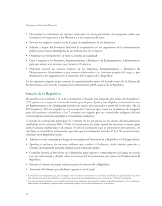 Departamento Nacional de Planeación
32
•	 Determinar la celebración de sesiones reservadas en forma prioritaria a las preguntas orales que
formulen los Congresistas a los Ministros y a las respuestas de estos.
•	 Proveer los empleos creados por la ley para el cumplimiento de sus funciones.
•	 Solicitar y lograr del Gobierno Nacional la cooperación de los organismos de la administración
pública para el mejor desempeño de las atribuciones del Congreso.
•	 Organizar su policía interior, es decir su sistema de seguridad.
•	 Citar y requerir a los Ministros, Superintendentes y Directores de Departamentos Administrativos
para que asistan a las sesiones que organice el Congreso.
•	 Proponer moción de censura respecto de los Ministros, Superintendentes y Directores de
Departamentos Administrativos por asuntos relacionados con funciones propias del cargo, o por
desatención a los requerimientos y citaciones del Congreso de la República.
En las siguientes páginas se presentarán las particularidades tanto del Senado como de la Cámara de
Representantes, así como de la organización administrativa del Congreso de la República.
Senado de la República
De acuerdo con el artículo 171 de la Constitución, el Senado está integrado por ciento dos Senadores34
(102) quienes se ocupan de asuntos de interés general para el país, y son elegidos, conjuntamente con
los Representantes a la Cámara, para períodos de cuatro años (contados a partir del 20 de julio). De los
102 Senadores, 100 son elegidos en circunscripción35
nacional (por todos los ciudadanos de cualquier
parte del territorio colombiano) y los 2 restantes son elegidos por las comunidades indígenas del país
(circunscripción nacional especial por comunidades indígenas).
Al Senado le corresponde participar en el trámite de los proyectos de ley, dentro del procedimiento
establecido en los artículos 150 a 170 de la Constitución, así como ejercer las funciones comunes para
ambas Cámaras establecidas en el artículo 135 de la Constitución (que se presentaron previamente). De
otro lado, en virtud de las atribuciones especiales que le confieren los artículos 173 y 174 constitucionales,
el Senado de la República puede:
•	 Admitir o no las renuncias que hagan de sus empleos el Presidente de la República o el Vicepresidente.
•	 Aprobar, o rechazar, los ascensos militares que confiera el Gobierno, desde oficiales generales y
oficiales de insignia de la fuerza pública, hasta el más alto grado.
•	 Conceder licencia al Presidente de la República para separarse temporalmente del cargo, no siendo
caso de enfermedad, y decidir sobre las excusas del Vicepresidente para ejercer la Presidencia de la
República.
•	 Permitir el tránsito de tropas extranjeras por el territorio de la República.
•	 Autorizar al Gobierno para declarar la guerra a otro Estado.
34
	 Un Senador es un Congresista que, para ser elegido como tal, debe ser colombiano de nacimiento y ciudadano en ejercicio, tener más de 30
años de edad en la fecha de la elección y no presentar ninguna de las inhabilidades previstas en el artículo 179 de la Constitución.
35
	 Una circunscripción electoral es una extensión territorial cuyos habitantes tienen derecho a elegir, según la Constitución y la ley, un determi-
nado número de candidatos a integrar cierta corporación pública (en este caso el Congreso de la República).
 