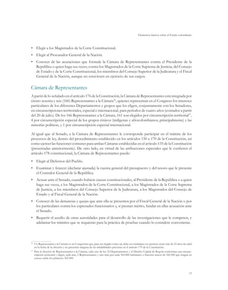 Elementos básicos sobre el Estado colombiano
33
•	 Elegir a los Magistrados de la Corte Constitucional.
•	 Elegir al Procurador General de la Nación.
•	 Conocer de las acusaciones que formule la Cámara de Representantes contra el Presidente de la
República o quien haga sus veces; contra los Magistrados de la Corte Suprema de Justicia, del Consejo
de Estado y de la Corte Constitucional, los miembros del Consejo Superior de la Judicatura y el Fiscal
General de la Nación, aunque no estuviesen en ejercicio de sus cargos.
Cámara de Representantes
A partirdelo señalado enelartículo176dela Constitución,la Cámara deRepresentantesestáintegrada por
ciento sesenta y seis (166) Representantes a la Cámara36
, quienes representan en el Congreso los intereses
particulares de los diferentes Departamentos y grupos que los eligen, conjuntamente con los Senadores,
en circunscripciones territoriales, especial e internacional, para períodos de cuatro años (contados a partir
del 20 de julio). De los 166 Representantes a la Cámara, 161 son elegidos por circunscripción territorial37
,
4 por circunscripción especial de los grupos étnicos (indígenas y afrocolombianos, principalmente) y las
minorías políticas, y 1 por circunscripción especial internacional.
Al igual que al Senado, a la Cámara de Representantes le corresponde participar en el trámite de los
proyectos de ley, dentro del procedimiento establecido en los artículos 150 a 170 de la Constitución, así
como ejercer las funciones comunes para ambas Cámaras establecidas en el artículo 135 de la Constitución
(presentadas anteriormente). De otro lado, en virtud de las atribuciones especiales que le confieren el
artículo 178 constitucional, la Cámara de Representantes puede:
•	 Elegir al Defensor del Pueblo.
•	 Examinar y fenecer (declarar ajustada) la cuenta general del presupuesto y del tesoro que le presente
el Contralor General de la República.
•	 Acusar ante el Senado, cuando hubiere causas constitucionales, al Presidente de la República o a quien
haga sus veces, a los Magistrados de la Corte Constitucional, a los Magistrados de la Corte Suprema
de Justicia, a los miembros del Consejo Superior de la Judicatura, a los Magistrados del Consejo de
Estado y al Fiscal General de la Nación.
•	 Conocer de las denuncias y quejas que ante ella se presenten por el Fiscal General de la Nación o por
los particulares contra los expresados funcionarios y, si prestan mérito, fundar en ellas acusación ante
el Senado.
•	 Requerir el auxilio de otras autoridades para el desarrollo de las investigaciones que le competen, y
adelantar los trámites que se requieran para la práctica de pruebas cuando lo considere conveniente.
36	
Un Representante a la Cámara es un Congresista que, para ser elegido como tal, debe ser ciudadano en ejercicio, tener más de 25 años de edad
en la fecha de la elección y no presentar ninguna de las inhabilidades previstas en el artículo 179 de la Constitución.
37
	 Para la elección de Representantes a la Cámara, cada uno de los 32 Departamentos y el Distrito Capital de Bogotá conforman una circuns-
cripción territorial y eligen, cada uno, 2 Representantes y uno más por cada 365.000 habitantes o fracción mayor de 182.500 que tengan en
exceso sobre los primeros 365.000.
 
