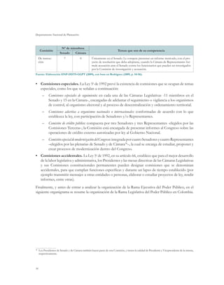 Departamento Nacional de Planeación
36
Comisión
Nº de miembros
Temas que son de su competencia
Senado Cámara
De instruc-
ción
7 0 Únicamente en el Senado. Le compete presentar un informe motivado, con el pro-
yecto de resolución que deba adoptarse, cuando la Cámara de Representantes for-
mule acusación ante el Senado contra los funcionarios que pueden ser investigados
por la Comisión de investigación y acusación.
Fuente: Elaboración DNP-DDTS-GGPT (2009), con base en Rodríguez (2009, p. 54-56).
•	 Comisiones especiales. La Ley 5a
de 1992 prevé la existencia de comisiones que se ocupan de temas
especiales, como los que se señalan a continuación:
–	 Comisiones especiales de seguimiento: en cada una de las Cámaras Legislativas -11 miembros en el
Senado y 15 en la Cámara-, encargadas de adelantar el seguimiento o vigilancia a los organismos
de control, al organismo electoral y al proceso de descentralización y ordenamiento territorial.
–	 Comisiones adscritas a organismos nacionales o internacionales: conformadas de acuerdo con lo que
establezca la ley, con participación de Senadores y/o Representantes.
–	 Comisión de crédito público: compuesta por tres Senadores y tres Representantes -elegidos por las
Comisiones Terceras-; la Comisión está encargada de presentar informes al Congreso sobre las
operaciones de crédito externo autorizadas por ley al Gobierno Nacional.
–	 ComisiónespecialdemodernizacióndelCongreso:integradaporcuatroSenadoresycuatroRepresentantes
–elegidos por las plenarias de Senado y de Cámara38
–, la cual se encarga de estudiar, proponer y
crear procesos de modernización dentro del Congreso.
•	 Comisiones accidentales. La Ley 5a
de 1992, en su artículo 66, establece que para el mejor desarrollo
de la labor legislativa y administrativa, los Presidentes y las mesas directivas de las Cámaras Legislativas
y sus Comisiones constitucionales permanentes pueden designar comisiones que se denominan
accidentales, para que cumplan funciones específicas y durante un lapso de tiempo establecido (por
ejemplo transmitir mensajes a otras entidades o personas, elaborar o estudiar proyectos de ley, rendir
informes, entre otras).
Finalmente, y antes de entrar a analizar la organización de la Rama Ejecutiva del Poder Público, en el
siguiente organigrama se resume la organización de la Rama Legislativa del Poder Público en Colombia.
38
	 Los Presidentes de Senado y de Cámara también hacen parte de esta Comisión, y tienen la calidad de Presidente y Vicepresidente de la misma,
respectivamente.
 