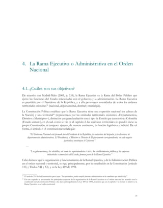 39
4.1.	¿Cuáles son sus objetivos?
De acuerdo con Madrid-Malo (2005, p. 335), la Rama Ejecutiva es la Rama del Poder Público que
ejerce las funciones del Estado relacionadas con el gobierno y la administración. La Rama Ejecutiva
es presidida por el Presidente de la República, y a ella pertenecen autoridades de todos los órdenes
territoriales existentes39
(nacional, departamental, distrital y municipal).
La Constitución Política establece que la Rama Ejecutiva tiene una expresión nacional (en cabeza de
la Nación) y una territorial40
(representada por las entidades territoriales existentes –Departamentos,
Distritos y Municipios–), distinción que guarda relación con el tipo de Estado que caracteriza a Colombia
(Estado unitario), en el cual, como se vio en el capítulo 2, las secciones territoriales no pueden darse su
propia Constitución, ni tampoco ejercen, de manera autónoma, la función legislativa y judicial. De tal
forma, el artículo 115 constitucional señala que:
“El Gobierno Nacional está formado por el Presidente de la República, los ministros del despacho y los directores de
departamentos administrativos. El Presidente y el Ministro o Director de Departamento correspondientes, en cada negocio
particular, constituyen el Gobierno.”
…
“Las gobernaciones y las alcaldías, así como las superintendecias <sic>, los establecimientos públicos y las empresas
industriales o comerciales del Estado, forman parte de la Rama Ejecutiva.”
Cabe destacar que la organización y funcionamiento de la Rama Ejecutiva, y de la Administración Pública
en el orden nacional y territorial, se rige, principalmente, por lo establecido en la Constitución (artículo
150, y Títulos VII y XI), y en la Ley 489 de 1998.
39
	 El artículo 210 de la Constitución prevé que: “Los particulares pueden cumplir funciones administrativas en las condiciones que señale la ley”.
40
	 En este capítulo se presentarán los principales aspectos de la organización de la Rama Ejecutiva en el orden nacional de acuerdo con lo
establecido en la Constitución Política y las leyes (principalmente la Ley 489 de 1998), mientras que en el capítulo 5 se tratará lo relativo a la
Rama Ejecutiva en el orden territorial.
4.	 La Rama Ejecutiva o Administrativa en el Orden
Nacional
 