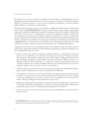 Departamento Nacional de Planeación
40
De acuerdo con lo anterior, y a partir de lo señalado en la Carta Política, es posible identificar como los
principales objetivos de la Rama Ejecutiva en el orden nacional, los siguientes: la definición de objetivos
globales de desarrollo económico y social, así como la definición, coordinación y ejecución de planes,
políticas públicas41
y estrategias de carácter general.
De igual manera, es pertinente señalar que los organismos y entidades de la Rama Ejecutiva o administrativa
operan a través de actos administrativos, los cuales son manifestaciones escritas mediante las cuales queda
expresada la voluntad de la administración cuando ella se dirige a producir efectos jurídicos (Madrid-Malo,
2005). Para la doctrina, un acto es administrativo si cumple con las siguientes condiciones: i) provenir de
una autoridad que con dicho acto ejerza función de naturaleza administrativa, ii) contener una decisión de
naturalezaadministrativa,yiii)hallarsesubordinadoalderechoadministrativo(derechodelaadministración).
Entre los principales actos administrativos se encuentran los Decretos y las Resoluciones. En relación con
los Decretos estos son actos normativos por medio de los cuales el Presidente, el Gobernador, o el Alcalde
–Distrital o Municipal– cumplen sus funciones constitucionales como autoridades administrativas.
Al igual que con las leyes, existe una jerarquía en relación con los Decretos. Para el caso de los Decretos
expedidos por el Gobierno Nacional es posible identificar, principalmente, la siguiente clasificación (con
base en Madrid-Malo, 2005, p. 97-100):
•	 Decretos con fuerza de ley: aquellos que derogan, modifican, adicionan o suspenden leyes vigentes al
momento de su expedición, como el Decreto extraordinario (los que dicta el Gobierno en ejercicio
de las facultades extraordinarias otorgadas por una Ley del Congreso), el Decreto del plan (los que
dicta el Gobierno para poner en vigor los Planes Nacionales de Inversiones Públicas, cuando no sea
aprobado el Plan Nacional de Desarrollo en el Congreso en el término constitucional de tres meses)
y el Decreto legislativo (los que dicta el Gobierno para ejercer las facultades propias de los estados de
excepción –guerra exterior, conmoción interior, o de emergencia–).
•	 Autónomos: aquellos que dicta el Gobierno para desarrollar directamente, sin mediación del Congreso,
algunas normas constitucionales (p. ej. para el nombramiento de Ministros).
•	 Con fundamento en Leyes de marco: los que dicta el Gobierno para cumplir atribuciones constitucionales
de acuerdo con lo que le autoriza una Ley determinada (p. ej. para la supresión o fusión de entidades
u organismos administrativos de carácter nacional, o para la modificación de la estructura de los
mismos –Ministerios, Departamentos Administrativos, entre otros–).
•	 Reglamentarios: aquellos que dicta el Gobierno en ejercicio de la potestad reglamentaria otorgada por la
Constitución al Presidente de la República, en virtud de la cual, puede expedir todas las disposiciones
que permitan ejecutar correcta y adecuadamente las disposiciones del Legislativo.
•	 Ejecutivos: los que dicta el Gobierno para ejecutar las leyes correspondientes a normas de carácter y
alcance particular.
41
	 Las políticas públicas pueden entenderse como las acciones de los gobiernos (nacional o territoriales) encaminadas a solucionar un pro-
blema socialmente relevante en un territorio específico, o a llevar el mismo a niveles manejables, teniendo en consideración tanto factores
internos como externos que inciden en la composición de dichas acciones.
 