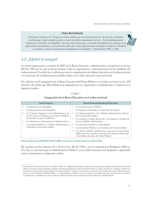 Elementos básicos sobre el Estado colombiano
41
PARA RECORDAR
El Gobierno Nacional es el: “Cuerpo de servidores públicos que en el orden nacional ejerce las más altas atribuciones
constitucionales y legales del poder ejecutivo, y orienta las políticas fundamentales del país…Está constitucionalmente
integrado por el Presidente de la República –que debe actuar como su jefe–, los ministros del despacho y los directores de los
departamentos administrativos. La Constitución señala que en cada negocio particular constituyen el Gobierno el Presidente
y el ministro o director del departamento administrativo correspondiente”. (Madrid-Malo, 2005, p. 200).
4.2.	¿Quién la integra?
La actual organización, a octubre de 2009, de la Rama Ejecutiva o administrativa, está prevista en la Ley
489 de 1998, por la cual se dictan normas sobre la organización y funcionamiento de las entidades del
orden nacional. En dicha ley se diferencia entre la organización de la Rama Ejecutiva en el orden nacional
y la estructura de la administración pública tanto en el orden nacional como territorial.
En relación con la integración de la Rama Ejecutiva del Poder Público en el orden nacional, la Ley 489
(artículo 38) señala que dicha Rama está integrada por los organismos y entidades que se indican en el
siguiente cuadro:
Cuadro 7
Integración de la Rama Ejecutiva en el orden nacional
Sector Central Sector Descentralizado por Servicios
•	 La Presidencia de la República
•	 La Vicepresidencia de la República
•	 Los Consejos Superiores de la administración (p.
ej. El Consejo de Ministros, el Consejo de Política
Económica y Social –CONPES–)
•	 Los Ministerios y Departamentos Administrativos
•	 Las Superintendencias y Unidades Administrativas
Especiales sin personería jurídica
•	 Los Establecimientos Públicos
•	 Las Empresas Industriales y Comerciales del Estado
•	 Las Superintendencias y las Unidades Administrativas Especia-
les con personería jurídica
•	 Las Empresas Sociales del Estado y las Empresas Oficiales de
Servicios Públicos Domiciliarios
•	 Los Institutos Científicos y Tecnológicos
•	 Las Sociedades Públicas y las Sociedades de Economía Mixta
•	 Las demás entidades administrativas nacionales con personería
jurídica que cree, organice o autorice la ley para que formen par-
te de la Rama Ejecutiva del Poder Público
Fuente: Elaboración DNP-DDTS-GGPT (2009), con base en el artículo 38 de la Ley 489 de 1998.
De acuerdo con los artículos 38 y 39 de la Ley 489 de 1998, y con lo señalado por Rodríguez (2009, p.
63 y 64), se encuentra que la Administración Pública42
, en el orden nacional, está integrada u organizada
como se presenta en el siguiente cuadro:
42	
De acuerdo con el artículo 39 de la Ley 489 de 1998: “La Administración Pública se integra por los organismos que conforman la Rama Ejecutiva del Poder
Público y por todos los demás organismos y entidades de naturaleza pública que de manera permanente tienen a su cargo el ejercicio de las actividades y funciones ad-
ministrativas o la prestación de servicios públicos del Estado colombiano”. Con base en lo anterior, es claro que la Ley diferencia entre la Rama Ejecutiva
como una de las Ramas del Poder Público, y la Administración Pública como un concepto más amplio que hace relación tanto al conjunto
de organismos y entidades que hacen parte de la Rama Ejecutiva como aquellos que ejercen funciones administrativas.
 