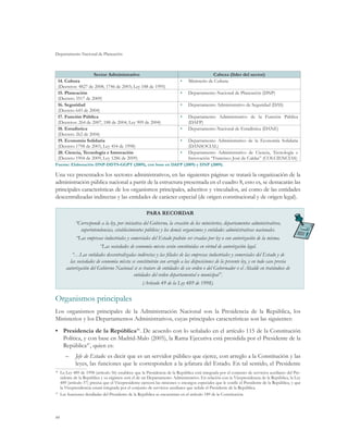 Departamento Nacional de Planeación
44
Sector Administrativo Cabeza (líder del sector)
14. Cultura
(Decretos: 4827 de 2008, 1746 de 2003; Ley 188 de 1995)
•	 Ministerio de Cultura
15. Planeación
(Decreto 3517 de 2009)
•	 Departamento Nacional de Planeación (DNP)
16. Seguridad
(Decreto 643 de 2004)
•	 Departamento Administrativo de Seguridad (DAS)
17. Función Pública
(Decretos: 264 de 2007, 188 de 2004; Ley 909 de 2004)
•	 Departamento Administrativo de la Función Pública
(DAFP)
18. Estadística
(Decreto 262 de 2004)
•	 Departamento Nacional de Estadística (DANE)
19. Economía Solidaria
(Decreto 1798 de 2003, Ley 454 de 1998)
•	 Departamento Administrativo de la Economía Solidaria
(DANSOCIAL)
20. Ciencia, Tecnología e Innovación
(Decreto 1904 de 2009, Ley 1286 de 2009)
•	 Departamento Administrativo de Ciencia, Tecnología e
Innovación “Francisco José de Caldas” (COLCIENCIAS)
Fuente: Elaboración DNP-DDTS-GGPT (2009), con base en DAFP (2009) y DNP (2009).
Una vez presentados los sectores administrativos, en las siguientes páginas se tratará la organización de la
administración pública nacional a partir de la estructura presentada en el cuadro 8, esto es, se destacarán las
principales características de los organismos principales, adscritos y vinculados, así como de las entidades
descentralizadas indirectas y las entidades de carácter especial (de origen constitucional y de origen legal).
PARA RECORDAR
“Corresponde a la ley, por iniciativa del Gobierno, la creación de los ministerios, departamentos administrativos,
superintendencias, establecimientos públicos y los demás organismos y entidades administrativas nacionales.
“Las empresas industriales y comerciales del Estado podrán ser creadas por ley o con autorización de la misma.
“Las sociedades de economía mixta serán constituidas en virtud de autorización legal.
“…Las entidades descentralizadas indirectas y las filiales de las empresas industriales y comerciales del Estado y de
las sociedades de economía mixta se constituirán con arreglo a las disposiciones de la presente ley, y en todo caso previa
autorización del Gobierno Nacional si se tratare de entidades de ese orden o del Gobernador o el Alcalde en tratándose de
entidades del orden departamental o municipal”.
(Artículo 49 de la Ley 489 de 1998).
Organismos principales
Los organismos principales de la Administración Nacional son la Presidencia de la República, los
Ministerios y los Departamentos Administrativos, cuyas principales características son las siguientes:
•	 Presidencia de la República46
. De acuerdo con lo señalado en el artículo 115 de la Constitución
Política, y con base en Madrid-Malo (2005), la Rama Ejecutiva está presidida por el Presidente de la
República47
, quien es:
–	 Jefe de Estado: es decir que es un servidor público que ejerce, con arreglo a la Constitución y las
leyes, las funciones que le corresponden a la jefatura del Estado. En tal sentido, el Presidente
46
	 La Ley 489 de 1998 (artículo 56) establece que la Presidencia de la República está integrada por el conjunto de servicios auxiliares del Pre-
sidente de la República y su régimen será el de un Departamento Administrativo. En relación con la Vicepresidencia de la República, la Ley
489 (artículo 57) precisa que el Vicepresidente ejercerá las misiones o encargos especiales que le confíe el Presidente de la República, y que
la Vicepresidencia estará integrada por el conjunto de servicios auxiliares que señale el Presidente de la República.
47
	 Las funciones detalladas del Presidente de la República se encuentran en el artículo 189 de la Constitución.
 