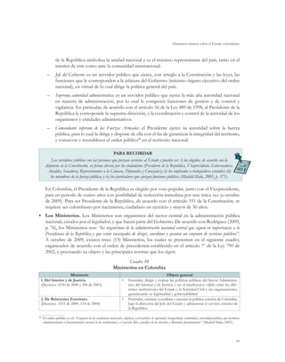 Elementos básicos sobre el Estado colombiano
45
de la República simboliza la unidad nacional y es el máximo representante del país, tanto en el
interior de este como ante la comunidad internacional.
–	 Jefe del Gobierno: es un servidor público que ejerce, con arreglo a la Constitución y las leyes, las
funciones que le corresponden a la jefatura del Gobierno (máximo órgano ejecutivo del orden
nacional), en virtud de lo cual dirige la política general del país.
–	 Suprema autoridad administrativa: es un servidor público que ejerce la más alta autoridad nacional
en materia de administración, por lo cual le competen funciones de gestión y de control y
vigilancia. En particular, de acuerdo con el artículo 56 de la Ley 489 de 1998, al Presidente de la
República le corresponde la suprema dirección, y la coordinación y control de la actividad de los
organismos y entidades administrativos.
–	 Comandante supremo de las Fuerzas Armadas: el Presidente ejerce su autoridad sobre la fuerza
pública, para lo cual la dirige y dispone de ella con el fin de garantizar la integridad del territorio,
y conservar y reestablecer el orden público48
en el territorio nacional.
PARA RECORDAR
Los servidores públicos son las personas que prestan servicios al Estado y pueden ser: i) los elegidos, de acuerdo con lo
dispuesto en la Constitución, en forma directa por los ciudadanos (Presidente de la República, Vicepresidente, Gobernadores,
Alcaldes, Senadores, Representantes a la Cámara, Diputados y Concejales); ii) los empleados o trabajadores estatales; iii)
los miembros de la fuerza pública; y iv) los particulares que ejerzan funciones públicas (Madrid-Malo, 2005, p. 371).
En Colombia, el Presidente de la República es elegido por voto popular, junto con el Vicepresidente,
para un periodo de cuatro años con posibilidad de reelección inmediata por una única vez (a octubre
de 2009). Para ser Presidente de la República, de acuerdo con el artículo 191 de la Constitución, se
requiere ser colombiano por nacimiento, ciudadano en ejercicio y mayor de 30 años.
•	 Los Ministerios. Los Ministerios son organismos del sector central en la administración pública
nacional, creados por el legislador, y que hacen parte del Gobierno. De acuerdo con Rodríguez (2009,
p. 76), los Ministerios son: “los organismos de la administración nacional central que siguen en importancia a la
Presidencia de la República y que están encargados de dirigir, coordinar y ejecutar un conjunto de servicios públicos”.
A octubre de 2009, existen trece (13) Ministerios, los cuales se presentan en el siguiente cuadro,
organizados de acuerdo con el orden de precedencia establecido en el artículo 7o
de la Ley 790 de
2002, y precisando su objeto y las principales normas que los rigen:
Cuadro 10
Ministerios en Colombia
Ministerio Objeto general
1. Del Interior y de Justicia
(Decretos: 4530 de 2008 y 200 de 2003)
•	 Formular, dirigir y evaluar las políticas públicas del Sector Administra-
tivo del Interior y de Justicia y ser el interlocutor válido entre las dife-
rentes instituciones del Estado y la Sociedad Civil y sus organizaciones,
garantizando su legitimidad y gobernabilidad.
2. De Relaciones Exteriores
(Decretos: 3355 de 2009, 110 de 2004)
•	 Formular, orientar, coordinar y ejecutar la política exterior de Colombia,
bajo la dirección del Jefe del Estado y administrar el servicio exterior de
la República.
48
	 El orden público es el: “Conjunto de las condiciones materiales, objetivas y perceptibles de seguridad, tranquilidad, salubridad y moralidad públicas que permiten,
simultáneamente el funcionamiento normal de las instituciones y el ejercicio libre y pacífico de los derechos y libertades fundamentales” (Madrid-Malo, 2005).
 