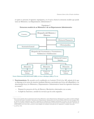 Elementos básicos sobre el Estado colombiano
47
en quien se presenta el siguiente organigrama, en el cual se ilustra la estructura modelo que puede
tener un Ministerio o un Departamento Administrativo50
:
Organigrama 3.
Estructura modelo de un Ministerio o de un Departamento Administrativo
Fuente: Elaboración DNP-DDTS-GGPT (2009), con base en Rodríguez (2009, p. 78 y ss).
•	 Funcionamiento. De acuerdo con lo establecido en el artículo 59 de la Ley 489, además de lo que
se disponga en los actos de creación (mediante Decretos autorizados por Leyes de la República) o en
determinadas leyes, los Ministerios y Departamentos Administrativos tienen las siguientes funciones
en común51
:
–	 Preparar los proyectos de Ley, de Decreto y Resolución, relacionados con su ramo.
–	 Cumplir las funciones y atender los servicios que les están asignados.
Consejos
Despacho del Ministro /
Director
Despacho del Viceministro o Viceministros /
Subdirector o Subdirectores
Dirección
Grupos de
Trabajo
Dirección
Grupos de
Trabajo
Dirección
Grupos de
Trabajo
Secretaría General
Oficina de Planeación
Oficina Jurídica
Oficina de Control
Interno
50
	 Para un mayor detalle sobre la organización interna de los Ministerios y de los Departamentos Administrativos se sugiere consultar el Manual:
“Estructura del Estado Colombiano” elaborado por el Departamento Administrativo de la Función Pública (2009), así como las páginas Web
de cada uno de dichos organismos, las cuales se relacionan en el directorio de entidades incorporado en el anexo 2 de este documento. Así
mismo, se recomienda consultar el “Manual de Oferta Institucional del Gobierno Nacional hacia las Entidades Territoriales” elaborado por
el DNP-DDTS, con el fin de dar a conocer la oferta dirigida a las entidades territoriales por los organismos y entidades nacionales.
51	
Ley 489 de 1998.
 