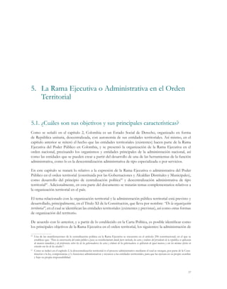57
5.1.	¿Cuáles son sus objetivos y sus principales características?
Como se señaló en el capítulo 2, Colombia es un Estado Social de Derecho, organizado en forma
de República unitaria, descentralizada, con autonomía de sus entidades territoriales. Así mismo, en el
capítulo anterior se reiteró el hecho que las entidades territoriales (existentes) hacen parte de la Rama
Ejecutiva del Poder Público en Colombia, y se presentó la organización de la Rama Ejecutiva en el
orden nacional, precisando los organismos y entidades principales de la administración nacional, así
como las entidades que se pueden crear a partir del desarrollo de una de las herramientas de la función
administrativa, como lo es la descentralización administrativa de tipo especializada o por servicios.
En este capítulo se tratará lo relativo a la expresión de la Rama Ejecutiva o administrativa del Poder
Público en el orden territorial (constituida por las Gobernaciones y Alcaldías Distritales y Municipales),
como desarrollo del principio de centralización política60
y descentralización administrativa de tipo
territorial61
. Adicionalmente, en esta parte del documento se tratarán temas complementarios relativos a
la organización territorial en el país.
El tema relacionado con la organización territorial y la administración pública territorial está previsto y
desarrollado, principalmente, en el Título XI de la Constitución, que lleva por nombre: “De la organización
territorial”, en el cual se identifican las entidades territoriales (existentes y previstas), así como otras formas
de organización del territorio.
De acuerdo con lo anterior, y a partir de lo establecido en la Carta Política, es posible identificar como
los principales objetivos de la Rama Ejecutiva en el orden territorial, los siguientes: la administración de
60
	 Una de las manifestaciones de la centralización política en la Rama Ejecutiva se encuentra en el artículo 296 constitucional, en el que se
establece que: “Para la conservación del orden público o para su restablecimiento donde fuere turbado, los actos y órdenes del presidente de la república se aplicarán
de manera inmediata y de preferencia sobre los de los gobernadores; los actos y órdenes de los gobernadores se aplicarán de igual manera y con los mismos efectos en
relación con los de los alcaldes”.
61
	 Como se indicó en el capítulo 2, la descentralización territorial es el proceso administrativo mediante el cual se otorgan, por parte de la Cons-
titución o la ley, competencias y/o funciones administrativas y recursos a las entidades territoriales, para que las ejerzan en su propio nombre
y bajo su propia responsabilidad.
5.	 La Rama Ejecutiva o Administrativa en el Orden
Territorial
 