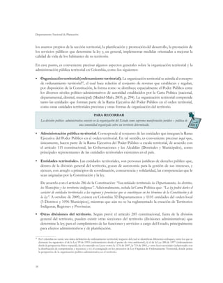 Departamento Nacional de Planeación
58
los asuntos propios de la sección territorial, la planificación y promoción del desarrollo, la prestación de
los servicios públicos que determine la ley y, en general, implementar medidas orientadas a mejorar la
calidad de vida de los habitantes de su territorio.
En este punto, es conveniente precisar algunos aspectos generales sobre la organización territorial y la
administración pública territorial en Colombia, como los siguientes:
•	 Organización territorial (ordenamiento territorial). La organización territorial se asimila al concepto
de ordenamiento territorial62
, el cual hace relación al conjunto de normas que establecen y regulan,
por disposición de la Constitución, la forma como se distribuye espacialmente el Poder Público entre
los diversos niveles político-administrativos de autoridad establecidos por la Carta Política (nacional,
departamental, distrital, municipal) (Madrid-Malo, 2005, p. 294). La organización territorial comprende
tanto las entidades que forman parte de la Rama Ejecutiva del Poder Público en el orden territorial,
como otras entidades territoriales previstas y otras formas de organización del territorio.
PARA RECORDAR
La división político- administrativa consiste en la organización del Estado como suprema manifestación jurídico – política de
una comunidad organizada sobre un territorio determinado.
•	 Administración pública territorial. Corresponde al conjunto de las entidades que integran la Rama
Ejecutiva del Poder Público en el orden territorial. En tal sentido, es conveniente precisar aquí que,
únicamente, hacen parte de la Rama Ejecutiva del Poder Público a escala territorial, de acuerdo con
el artículo 115 constitucional, las Gobernaciones y las Alcaldías (Distritales y Municipales), como
principales representantes de las entidades territoriales existentes en el país.
•	 Entidades territoriales. Las entidades territoriales, son personas jurídicas de derecho público que,
dentro de la división general del territorio, gozan de autonomía para la gestión de sus intereses, y
ejercen, con arreglo a principios de coordinación, concurrencia y solidaridad, las competencias que le
sean asignadas por la Constitución y la ley.
De acuerdo con el artículo 286 de la Constitución: “Son entidades territoriales los Departamentos, los distritos,
los Municipios y los territorios indígenas”. Adicionalmente, señala la Carta Política que: “La ley podrá darles el
carácter de entidades territoriales a las regiones y provincias que se constituyan en los términos de la Constitución y de
la ley”. A octubre de 2009, existen en Colombia 32 Departamentos y 1101 entidades del orden local
(5 Distritos y 1096 Municipios), mientras que aún no se ha reglamentado la creación de Territorios
Indígenas, Regiones y Provincias.
•	 Otras divisiones del territorio. Según prevé el artículo 285 constitucional, fuera de la división
general del territorio, pueden existir otras secciones del territorio (divisiones administrativas) que
determine la ley, para el cumplimiento de las funciones y servicios a cargo del Estado, principalmente
para efectos administrativos y de planificación.
62
	 En Colombia no existe una única definición de ordenamiento territorial, respecto del cual se identifican diferentes enfoques, entre los que se
destacan los siguientes: el de la Ley 99 de 1993 (ordenamiento desde el punto de vista ambiental); ii) el de la Ley 388 de 1997 (ordenamiento
desde la perspectiva físico-espacial); iii) el contenido en Leyes como la 1176 de 2007, la 715 de 2001, y otras leyes sectoriales (relacionado con
la distribución de competencias y recursos); y iv) el consignado en los proyectos de Ley Orgánica de Ordenamiento Territorial, donde prima
la perspectiva de la organización político-administrativa en el territorio.
 