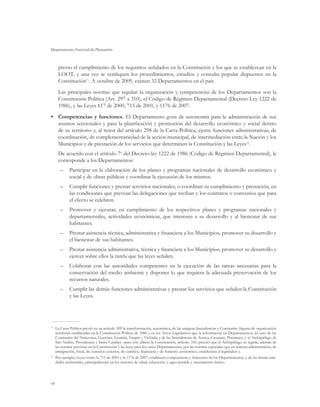 Departamento Nacional de Planeación
64
previo el cumplimiento de los requisitos señalados en la Constitución y los que se establezcan en la
LOOT, y una vez se verifiquen los procedimientos, estudios y consulta popular dispuestos en la
Constitución71
. A octubre de 2009, existen 32 Departamentos en el país.
Las principales normas que regulan la organización y competencias de los Departamentos son la
Constitución Política (Art. 297 a 310), el Código de Régimen Departamental (Decreto-Ley 1222 de
1986), y las Leyes 617 de 2000, 715 de 2001, y 1176 de 2007.
•	 Competencias y funciones. El Departamento goza de autonomía para la administración de sus
asuntos seccionales y para la planificación y promoción del desarrollo económico y social dentro
de su territorio y, al tenor del artículo 298 de la Carta Política, ejerce funciones administrativas, de
coordinación, de complementariedad de la acción municipal, de intermediación entre la Nación y los
Municipios y de prestación de los servicios que determinen la Constitución y las Leyes72
.
De acuerdo con el artículo 7o
del Decreto-ley 1222 de 1986 (Código de Régimen Departamental), le
corresponde a los Departamentos:
–	 Participar en la elaboración de los planes y programas nacionales de desarrollo económico y
social y de obras públicas y coordinar la ejecución de los mismos.
–	 Cumplir funciones y prestar servicios nacionales, o coordinar su cumplimiento y prestación, en
las condiciones que prevean las delegaciones que reciban y los contratos o convenios que para
el efecto se celebren.
–	 Promover y ejecutar, en cumplimiento de los respectivos planes y programas nacionales y
departamentales, actividades económicas, que interesen a su desarrollo y al bienestar de sus
habitantes.
–	 Prestar asistencia técnica, administrativa y financiera a los Municipios, promover su desarrollo y
el bienestar de sus habitantes.
–	 Prestar asistencia administrativa, técnica y financiera a los Municipios, promover su desarrollo y
ejercer sobre ellos la tutela que las leyes señalen.
–	 Colaborar con las autoridades competentes en la ejecución de las tareas necesarias para la
conservación del medio ambiente y disponer lo que requiera la adecuada preservación de los
recursos naturales.
–	 Cumplir las demás funciones administrativas y prestar los servicios que señalen la Constitución
y las Leyes.
71	
La Carta Política previó en su artículo 309 la transformación, automática, de las antiguas Intendencias y Comisarías (figuras de organización
territorial establecidas en la Constitución Política de 1886 y en los Actos Legislativos que la reformaron) en Departamentos (el caso de las
Comisarías del Amazonas, Guaviare, Guainía, Vaupés y Vichada; y de las Intendencias de Arauca, Casanare, Putumayo, y el Archipiélago de
San Andrés, Providencia y Santa Catalina –para este último la Constitución, artículo 310, precisó que el Archipiélago se regiría, además de
las normas previstas en la Constitución y las leyes para los otros Departamentos, por las normas especiales que en materia administrativa, de
inmigración, fiscal, de comercio exterior, de cambios, financiera y de fomento económico, estableciera el legislador–).
72	
Por ejemplo, Leyes como la 715 de 2001 y la 1176 de 2007, establecen competencias y funciones de los Departamentos, y de las demás enti-
dades territoriales, principalmente en los sectores de salud, educación, y agua potable y saneamiento básico.
 