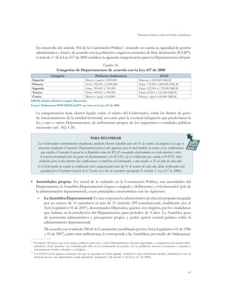 Elementos básicos sobre el Estado colombiano
65
En desarrollo del artículo 302 de la Constitución Política73
, teniendo en cuenta la capacidad de gestión
administrativa y fiscal y de acuerdo con la población e ingresos corrientes de libre destinación (ICLD74
),
el artículo 1o
de la Ley 617 de 2000 establece la siguiente categorización para los Departamentos del país.
Cuadro 16.
Categorías de Departamentos de acuerdo con la Ley 617 de 2000
Categoría Población (habitantes) ICLD
Especial Mayor o igual a 2.000.000 Mayores a 600.000 SMLM
Primera Entre 700.001 a 2.000.000 Entre 170.001 a 600.000 SMLM
Segunda Entre 390.001 a 700.000 Entre 122.001 a 170.000 SMLM
Tercera Entre 100.001 a 390.000 Entre 60.001 a 122.000 SMLM
Cuarta Menor o igual a 100.000 Menor o igual a 60.000 SMLM
SMLM: Salarios Mínimos Legales Mensuales.
Fuente: Elaboración DNP-DDTS-GGPT con base en la Ley 617 de 2000.
La categorización tiene efectos legales sobre el salario del Gobernador, sobre los límites de gasto
de funcionamiento de la entidad territorial, así como para la eventual delegación que pueda hacer la
ley, a uno o varios Departamentos, de atribuciones propias de los organismos o entidades públicas
nacionales (art. 302, C.P.).
PARA RECORDAR
Los Gobernadores determinarán anualmente, mediante Decreto expedido antes del 31 de octubre, la categoría en la que se
encuentra clasificado el respectivo Departamento para el año siguiente, para lo cual tendrán en cuenta: i) las certificaciones
que expida el Contralor General de la República sobre los ICLD recaudados efectivamente en el año anterior y sobre
la relación porcentual entre los gastos de funcionamiento y los ICLD; y ii) la certificación que expida el DANE sobre
población para el año anterior (las certificaciones se remitirán al Gobernador, a más tardar, el 31 de julio de cada año).
Si el Gobernador no expide la certificación sobre categorización antes del 31 de octubre de cada año, dicha certificación será
expedida por el Contador General de la Nación en el mes de noviembre (parágrafo 4º, artículo 1o
, Ley 617 de 2000).
•	 Autoridades propias. En virtud de lo señalado en la Constitución Política, son autoridades del
Departamento, la Asamblea Departamental (órgano colegiado y deliberante) y el Gobernador (jefe de
la administración departamental), cuyas principales características son las siguientes:
–	 La Asamblea Departamental. Es una corporación administrativa de elección popular integrada
por no menos de 11 miembros ni más de 31 (artículo 299 constitucional, modificado por el
Acto Legislativo 01 de 2007), denominados Diputados, quienes son elegidos, por los ciudadanos
que habitan en la jurisdicción del Departamento, para períodos de 4 años. La Asamblea goza
de autonomía administrativa y presupuesto propio, y podrá ejercer control político sobre la
administración departamental.
De acuerdo con el artículo 300 de la Constitución (modificado por los Actos Legislativos 01 de 1996
y 01 de 2007), entre otras atribuciones, le corresponde a las Asambleas, por medio de Ordenanzas:
73	
El artículo 302 prevé que la ley pueda establecer, para uno o varios Departamentos, diversas capacidades y competencias de gestión admi-
nistrativa y fiscal, distintas a las señaladas para ellos en la Constitución, de acuerdo con su población, recursos económicos y naturales y
circunstancias sociales, culturales y ecológicas.
74	
Los ICLD son los ingresos corrientes (los que se recaudan en forma regular) “excluidas las rentas de destinación específica, entendiendo por estas las
destinadas por ley o acto administrativo a un fin determinado” (parágrafo 1 del artículo 3o
de la Ley 617 de 2000).
 