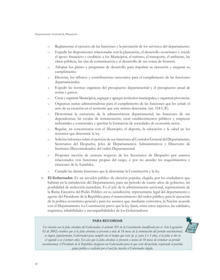 Departamento Nacional de Planeación
66
–– Reglamentar el ejercicio de las funciones y la prestación de los servicios del departamento.
–– Expedir las disposiciones relacionadas con la planeación, el desarrollo económico y social,
el apoyo financiero y crediticio a los Municipios, el turismo, el transporte, el ambiente, las
obras públicas, las vías de comunicación y el desarrollo de sus zonas de frontera.
–– Adoptar los planes y programas de desarrollo para impulsar su ejecución y asegurar su
cumplimiento.
–– Decretar, los tributos y contribuciones necesarios para el cumplimiento de las funciones
departamentales.
–– Expedir las normas orgánicas del presupuesto departamental y el presupuesto anual de
rentas y gastos.
–– Crear y suprimir Municipios, segregar y agregar territorios municipales, y organizar provincias.
–– Organizar juntas administradoras para el cumplimiento de las funciones que les señale el
acto de su creación en el territorio que este mismo determine (art. 318 C.P.).
–– Determinar la estructura de la administración departamental, las funciones de sus
dependencias, las escalas de remuneración, crear establecimientos públicos y empresas
industriales y comerciales y aprobar la formación de sociedades de economía mixta.
–– Regular, en concurrencia con el Municipio, el deporte, la educación y la salud en los
términos que determine la ley.
–– Solicitar informes sobre el ejercicio de sus funciones al Contralor General del Departamento,
Secretarios del Despacho, Jefes de Departamentos Administrativos y Directores de
Institutos Descentralizados del orden Departamental.
–– Proponer moción de censura respecto de los Secretarios de Despacho por asuntos
relacionados con funciones propias del cargo, o por no atender los requerimientos y
citaciones de la Asamblea.
–– Cumplir las demás funciones que le determine la Constitución y la ley.	
–	 El Gobernador. Es un servidor público de elección popular, elegido, por los ciudadanos que
habitan en la jurisdicción del Departamento, para un periodo de cuatro años de gobierno, sin
posibilidad de reelección inmediata. Es el jefe de la administración seccional, representante de
la Rama Ejecutiva del Poder Público en su jurisdicción, representante legal del departamento y
agente del Presidente de la República para el mantenimiento del orden público, para la ejecución
de la política económica general y para los asuntos que, mediante convenios, la Nación acuerde
con el Departamento. La Constitución prevé que la ley fijará, entre otros aspectos, las calidades,
requisitos, inhabilidades e incompatibilidades de los Gobernadores.
PARA RECORDAR
En relación con la falta absoluta del Gobernador, el artículo 303 de la Constitución (modificado por el Acto Legislativo
02 de 2002) establece que si la falta absoluta se presenta a más de 18 meses de la terminación del período constitucional,
se elegirá, popularmente, Gobernador para cumplir con el tiempo que reste (p. ej. para 2 o 3 años, si la falta se dio en
el segundo o en el primer año). En caso que la falta absoluta se presente a menos de 18 meses de terminar su período
constitucional, el Presidente de la República designará un Gobernador para lo que reste del período, respetando el partido,
grupo político o coalición por el cual fue inscrito el Gobernador elegido.
 
