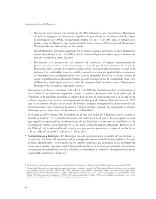 Departamento Nacional de Planeación
68
–	 Que cuente por lo menos con catorce mil (14.000) habitantes y que el Municipio o Municipios
del cual se segreguen no disminuyan su población por debajo de ese límite señalado, según
la certificación del DANE. En particular, precisa la Ley 617 de 2000 que, en ningún caso
podrá crearse un Municipio que sustraiga más de la tercera parte del territorio del Municipio o
Municipios de los cuales se segrega (se separa).
–	 Que el Municipio propuesto garantice, por lo menos, ingresos corrientes de libre destinación
anuales equivalentes a cinco mil (5000) salarios mínimos legales mensuales vigentes, durante un
periodo no inferior a cuatro (4) años.
–	 Previamente a la presentación del proyecto de ordenanza, el órgano departamental de
planeación, de acuerdo con la metodología, elaborada por el Departamento Nacional de
Planeación, debe elaborar el respectivo estudio, sobre la conveniencia económica y social de la
iniciativa y la viabilidad de la nueva entidad, teniendo en cuenta sus posibilidades económicas,
de infraestructura y su identificación como área de desarrollo. Con base en dicho estudio, el
órgano departamental de planeación deberá expedir concepto sobre la viabilidad de crear o no
el Municipio, debiendo pronunciarse sobre la conveniencia de la medida para el Municipio o
Municipios de los cuales se segregaría el nuevo.
Sin embargo, con base en el artículo 16 de la Ley 617 de 2000, las Asambleas podrán crear Municipios,
sin el lleno de los anteriores requisitos, cuando: i) previo a la presentación de la ordenanza, el
Presidente de la República considere su creación por razones de defensa nacional; ii) se decida elevar
a dicha categoría a las áreas no municipalizadas creadas por el Gobierno Nacional antes de 1991
que se encuentren ubicadas en las zonas de frontera (antiguos corregimientos departamentales en
Departamentos como Amazonas, Guainía, y Vichada) siempre y cuando no hagan parte de ningún
Municipio, previo visto bueno del Presidente de la República.
A octubre de 2009, existen 1096 Municipios en el país (sin incluir los 5 Distritos, con los cuales se
tendría un total de 1101 entidades territoriales del orden local en el país76
). Las principales normas
que regulan la organización y funcionamiento de los Municipios se encuentran establecidas en la
Constitución Política, en sus artículos 311 a 321, en el Código de Régimen Municipal –Decreto 1333
de 1986–, el cual ha sido modificado en gran parte por normas posteriores, en especial por las Leyes
136 de 1994, 617 de 2000, 715 de 2001 y 1176 de 2007.
•	 Competencias y funciones. El Municipio goza de autonomía para la gestión de sus intereses y,
acorde con el artículo 311 constitucional, le corresponde –como entidad fundamental de la división
político administrativa– la prestación de los servicios públicos que determine la ley, construir las
obras que demande el progreso local, ordenar el desarrollo de su territorio, promover la participación
comunitaria, el mejoramiento social y cultural de sus habitantes y cumplir las demás funciones que le
asignen la Constitución y las Leyes77
.
76
	 De acuerdo con información correspondiente a la distribución de recursos del Sistema General de Participaciones (a octubre de 2009).
77
	 Por ejemplo, diferentes leyes sectoriales precisan competencias y funciones puntuales del Municipio en diferentes ámbitos, entre las cuales
cabe destacar: Leyes 715 de 2001 y 1176 de 2007 (salud, educación, y agua potable y saneamiento básico, y en otros sectores); Ley 100 de
1993 (salud); Ley 115 de 1994 (educación); Ley 181 de 1995 (deporte y recreación); Ley 397 de 1997 (cultura); Leyes 01 de 1991, 105 de 1993,
336 de 1996 (infraestructura y transporte); Ley 99 de 1993 (medio ambiente); Ley 142 de 1994 (servicios públicos domiciliarios); Leyes: 3a
de
1991, 400 de 1997, 38 de 1997, 546 de 1999, 708 de 2001 (vivienda), entre otras.
 