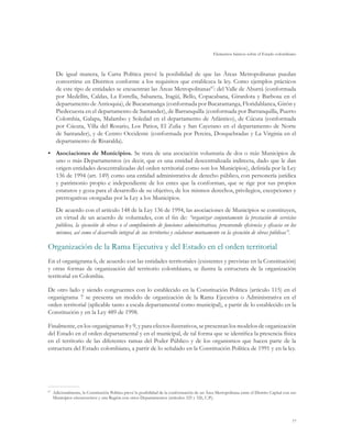 Elementos básicos sobre el Estado colombiano
77
De igual manera, la Carta Política prevé la posibilidad de que las Áreas Metropolitanas puedan
convertirse en Distritos conforme a los requisitos que establezca la ley. Como ejemplos prácticos
de este tipo de entidades se encuentran las Áreas Metropolitanas87
: del Valle de Aburrá (conformada
por Medellín, Caldas, La Estrella, Sabaneta, Itagüí, Bello, Copacabana, Girardota y Barbosa en el
departamento de Antioquia), de Bucaramanga (conformada por Bucaramanga, Floridablanca, Girón y
Piedecuesta en el departamento de Santander), de Barranquilla (conformada por Barranquilla, Puerto
Colombia, Galapa, Malambo y Soledad en el departamento de Atlántico), de Cúcuta (conformada
por Cúcuta, Villa del Rosario, Los Patios, El Zulia y San Cayetano en el departamento de Norte
de Santander), y de Centro Occidente (conformada por Pereira, Dosquebradas y La Virginia en el
departamento de Risaralda).
•	 Asociaciones de Municipios. Se trata de una asociación voluntaria de dos o más Municipios de
uno o más Departamentos (es decir, que es una entidad descentralizada indirecta, dado que le dan
origen entidades descentralizadas del orden territorial como son los Municipios), definida por la Ley
136 de 1994 (art. 149) como una entidad administrativa de derecho público, con personería jurídica
y patrimonio propio e independiente de los entes que la conforman, que se rige por sus propios
estatutos y goza para el desarrollo de su objetivo, de los mismos derechos, privilegios, excepciones y
prerrogativas otorgadas por la Ley a los Municipios.
De acuerdo con el artículo 148 de la Ley 136 de 1994, las asociaciones de Municipios se constituyen,
en virtud de un acuerdo de voluntades, con el fin de: “organizar conjuntamente la prestación de servicios
públicos, la ejecución de obras o el cumplimiento de funciones administrativas, procurando eficiencia y eficacia en los
mismos, así como el desarrollo integral de sus territorios y colaborar mutuamente en la ejecución de obras públicas”.
Organización de la Rama Ejecutiva y del Estado en el orden territorial
En el organigrama 6, de acuerdo con las entidades territoriales (existentes y previstas en la Constitución)
y otras formas de organización del territorio colombiano, se ilustra la estructura de la organización
territorial en Colombia.
De otro lado y siendo congruentes con lo establecido en la Constitución Política (artículo 115) en el
organigrama 7 se presenta un modelo de organización de la Rama Ejecutiva o Administrativa en el
orden territorial (aplicable tanto a escala departamental como municipal), a partir de lo establecido en la
Constitución y en la Ley 489 de 1998.
Finalmente, en los organigramas 8 y 9, y para efectos ilustrativos, se presentan los modelos de organización
del Estado en el orden departamental y en el municipal, de tal forma que se identifica la presencia física
en el territorio de las diferentes ramas del Poder Público y de los organismos que hacen parte de la
estructura del Estado colombiano, a partir de lo señalado en la Constitución Política de 1991 y en la ley.
87
	 Adicionalmente, la Constitución Política prevé la posibilidad de la conformación de un Área Metropolitana entre el Distrito Capital con sus
Municipios circunvecinos y una Región con otros Departamentos (artículos 325 y 326, C.P.).
 