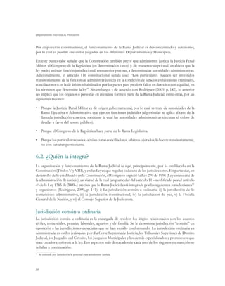 Departamento Nacional de Planeación
84
Por disposición constitucional, el funcionamiento de la Rama Judicial es desconcentrado y autónomo,
por lo cual es posible encontrar juzgados en los diferentes Departamentos y Municipios.
En este punto cabe señalar que la Constitución también prevé que administren justicia la Justicia Penal
Militar, el Congreso de la República (en determinados casos) y, de manera excepcional, establece que la
ley podrá atribuir función jurisdiccional, en materias precisas, a determinadas autoridades administrativas.
Adicionalmente, el artículo 116 constitucional señala que: “Los particulares pueden ser investidos
transitoriamente de la función de administrar justicia en la condición de jurados en las causas criminales,
conciliadores o en la de árbitros habilitados por las partes para proferir fallos en derecho o en equidad, en
los términos que determine la ley”. Sin embargo, y de acuerdo con Rodríguez (2009, p. 142), lo anterior
no implica que los órganos o personas en mención formen parte de la Rama Judicial, entre otras, por las
siguientes razones:
•	 Porque la Justicia Penal Militar es de origen gubernamental, por lo cual se trata de autoridades de la
Rama Ejecutiva o Administrativa que ejercen funciones judiciales (algo similar se aplica al caso de la
llamada jurisdicción coactiva, mediante la cual las autoridades administrativas ejecutan el cobro de
deudas a favor del tesoro público).
•	 Porque el Congreso de la República hace parte de la Rama Legislativa.
•	 Porquelosparticularescuandoactúancomoconciliadores,árbitrosojurados,lohacentransitoriamente,
no con carácter permanente.
6.2.	¿Quién la integra?
La organización y funcionamiento de la Rama Judicial se rige, principalmente, por lo establecido en la
Constitución (Títulos V y VIII), y en las Leyes que regulan cada una de las jurisdicciones. En particular, en
desarrollo de lo establecido en la Constitución, el Congreso expidió la Ley 270 de 1996 (Ley estatutaria de
la administración de justicia), en virtud de la cual (en particular del artículo 11 –modificado por el artículo
4o
de la Ley 1285 de 2009–) precisó que la Rama Judicial está integrada por las siguientes jurisdicciones91
y organismos (Rodríguez, 2009, p. 141): i) La jurisdicción común u ordinaria, ii) la jurisdicción de lo
contencioso administrativo, iii) la jurisdicción constitucional, iv) la jurisdicción de paz, v) la Fiscalía
General de la Nación, y vi) el Consejo Superior de la Judicatura.
Jurisdicción común u ordinaria
La jurisdicción común u ordinaria es la encargada de resolver los litigios relacionados con los asuntos
civiles, comerciales, penales, laborales, agrarios y de familia. Se le denomina jurisdicción “común” en
oposición a las jurisdicciones especiales que se han venido conformando. La jurisdicción ordinaria es
administrada, en orden jerárquico por: La Corte Suprema de Justicia, los Tribunales Superiores de Distrito
Judicial, los Juzgados del Circuito, los Juzgados Municipales y los demás especializados y promiscuos que
sean creados conforme a la ley. Los aspectos más destacados de cada uno de los órganos en mención se
señalan a continuación:
91
	 Se entiende por jurisdicción la potestad para administrar justicia.
 