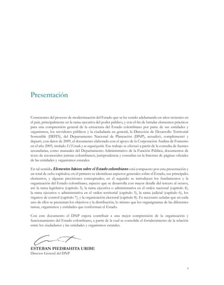 9
Conscientes del proceso de modernización del Estado que se ha venido adelantando en años recientes en
el país, principalmente en la rama ejecutiva del poder público, y con el fin de brindar elementos prácticos
para una comprensión general de la estructura del Estado colombiano por parte de sus entidades y
organismos, los servidores públicos y la ciudadanía en general, la Dirección de Desarrollo Territorial
Sostenible (DDTS), del Departamento Nacional de Planeación (DNP), actualizó, complementó y
depuró, con datos de 2009, el documento elaborado con el apoyo de la Corporación Andina de Fomento
en el año 2005, titulado El Estado y su organización. Ese trabajo se efectuó a partir de la consulta de fuentes
secundarias, como manuales del Departamento Administrativo de la Función Pública, documentos de
texto de reconocidos juristas colombianos, jurisprudencia y consultas en la Internet de páginas oficiales
de las entidades y organismos estatales.
En tal sentido, Elementos básicos sobre el Estado colombiano está compuesto por esta presentación y
un total de ocho capítulos; en el primero se identifican aspectos generales sobre el Estado, sus principales
elementos, y algunas precisiones conceptuales; en el segundo se introducen los fundamentos y la
organización del Estado colombiano, aspecto que se desarrolla con mayor detalle del tercero al octavo,
así: la rama legislativa (capítulo 3), la rama ejecutiva o administrativa en el orden nacional (capítulo 4),
la rama ejecutiva o administrativa en el orden territorial (capítulo 5), la rama judicial (capítulo 6), los
órganos de control (capítulo 7), y la organización electoral (capítulo 8). Es necesario señalar que en cada
uno de ellos se presentan los objetivos y la distribución, lo mismo que los organigramas de las diferentes
ramas, organismos y entidades que conforman el Estado.
Con este documento el DNP espera contribuir a una mejor comprensión de la organización y
funcionamiento del Estado colombiano, a partir de la cual se consolide el fortalecimiento de la relación
entre los ciudadanos y las entidades y organismos estatales.
ESTEBAN PIEDRAHITA URIBE
Director General del DNP
Presentación
 