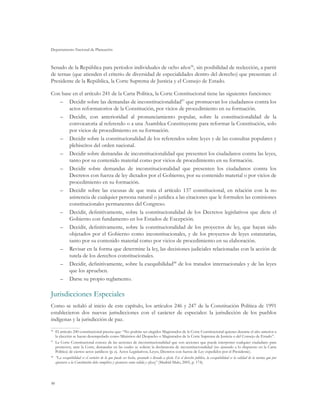 Departamento Nacional de Planeación
90
Senado de la República para períodos individuales de ocho años96
, sin posibilidad de reelección, a partir
de ternas (que atienden el criterio de diversidad de especialidades dentro del derecho) que presentan: el
Presidente de la República, la Corte Suprema de Justicia y el Consejo de Estado.
Con base en el artículo 241 de la Carta Política, la Corte Constitucional tiene las siguientes funciones:
–	 Decidir sobre las demandas de inconstitucionalidad97
que promuevan los ciudadanos contra los
actos reformatorios de la Constitución, por vicios de procedimiento en su formación.
–	 Decidir, con anterioridad al pronunciamiento popular, sobre la constitucionalidad de la
convocatoria al referendo o a una Asamblea Constituyente para reformar la Constitución, solo
por vicios de procedimiento en su formación.
–	 Decidir sobre la constitucionalidad de los referendos sobre leyes y de las consultas populares y
plebiscitos del orden nacional.
–	 Decidir sobre demandas de inconstitucionalidad que presenten los ciudadanos contra las leyes,
tanto por su contenido material como por vicios de procedimiento en su formación.
–	 Decidir sobre demandas de inconstitucionalidad que presenten los ciudadanos contra los
Decretos con fuerza de ley dictados por el Gobierno, por su contenido material o por vicios de
procedimiento en su formación.
–	 Decidir sobre las excusas de que trata el artículo 137 constitucional, en relación con la no
asistencia de cualquier persona natural o jurídica a las citaciones que le formulen las comisiones
constitucionales permanentes del Congreso.
–	 Decidir, definitivamente, sobre la constitucionalidad de los Decretos legislativos que dicte el
Gobierno con fundamento en los Estados de Excepción.
–	 Decidir, definitivamente, sobre la constitucionalidad de los proyectos de ley, que hayan sido
objetados por el Gobierno como inconstitucionales, y de los proyectos de leyes estatutarias,
tanto por su contenido material como por vicios de procedimiento en su elaboración.
–	 Revisar en la forma que determine la ley, las decisiones judiciales relacionadas con la acción de
tutela de los derechos constitucionales.
–	 Decidir, definitivamente, sobre la exequibilidad98
de los tratados internacionales y de las leyes
que los aprueben.
–	 Darse su propio reglamento.
Jurisdicciones Especiales
Como se señaló al inicio de este capítulo, los artículos 246 y 247 de la Constitución Política de 1991
establecieron dos nuevas jurisdicciones con el carácter de especiales: la jurisdicción de los pueblos
indígenas y la jurisdicción de paz.
96
	 El artículo 240 constitucional precisa que: “No podrán ser elegidos Magistrados de la Corte Constitucional quienes durante el año anterior a
la elección se hayan desempeñado como Ministros del Despacho o Magistrados de la Corte Suprema de Justicia o del Consejo de Estado”.
97
	 La Corte Constitucional conoce de las acciones de inconstitucionalidad que son acciones que puede interponer cualquier ciudadano para
promover, ante la Corte, demandas en las cuales se solicite la declaratoria de inconstitucionalidad (no ajustado a lo dispuesto en la Carta
Política) de ciertos actos jurídicos (p. ej. Actos Legislativos, Leyes, Decretos con fuerza de Ley expedidos por el Presidente).
98
	 “La exequibilidad es el carácter de lo que puede ser hecho, ejecutado o llevado a efecto. En el derecho público, la exequibilidad es la calidad de la norma que por
ajustarse a la Constitución debe cumplirse y ejecutarse como válida y eficaz” (Madrid-Malo, 2005, p. 174).
 