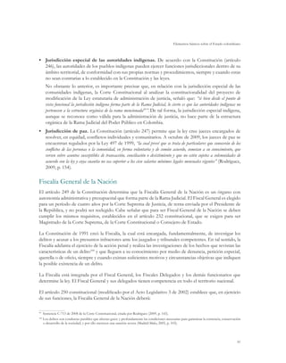 Elementos básicos sobre el Estado colombiano
91
•	 Jurisdicción especial de las autoridades indígenas. De acuerdo con la Constitución (artículo
246), las autoridades de los pueblos indígenas pueden ejercer funciones jurisdiccionales dentro de su
ámbito territorial, de conformidad con sus propias normas y procedimientos, siempre y cuando estas
no sean contrarias a lo establecido en la Constitución y las leyes.
No obstante lo anterior, es importante precisar que, en relación con la jurisdicción especial de las
comunidades indígenas, la Corte Constitucional al analizar la constitucionalidad del proyecto de
modificación de la Ley estatutaria de administración de justicia, señaló que: “si bien desde el punto de
vista funcional la jurisdicción indígena forma parte de la Rama Judicial, lo cierto es que las autoridades indígenas no
pertenecen a la estructura orgánica de la rama mencionada99
”. De tal forma, la jurisdicción especial indígena,
aunque se reconoce como válida para la administración de justicia, no hace parte de la estructura
orgánica de la Rama Judicial del Poder Público en Colombia.
•	 Jurisdicción de paz. La Constitución (artículo 247) permite que la ley cree jueces encargados de
resolver, en equidad, conflictos individuales y comunitarios. A octubre de 2009, los jueces de paz se
encuentran regulados por la Ley 497 de 1999, “la cual prevé que se trata de particulares que conocerán de los
conflictos de las personas o la comunidad, en forma voluntaria y de común acuerdo, sometan a su conocimiento, que
versen sobre asuntos susceptibles de transacción, conciliación o desistimiento y que no estén sujetos a solemnidades de
acuerdo con la ley y cuya cuantía no sea superior a los cien salarios mínimos legales mensuales vigentes” (Rodríguez,
2009, p. 154).
Fiscalía General de la Nación
El artículo 249 de la Constitución determina que la Fiscalía General de la Nación es un órgano con
autonomía administrativa y presupuestal que forma parte de la Rama Judicial. El Fiscal General es elegido
para un período de cuatro años por la Corte Suprema de Justicia, de terna enviada por el Presidente de
la República, y no podrá ser reelegido. Cabe señalar que para ser Fiscal General de la Nación se deben
cumplir los mismos requisitos, establecidos en el artículo 232 constitucional, que se exigen para ser
Magistrado de la Corte Suprema, de la Corte Constitucional o Consejero de Estado.
La Constitución de 1991 creó la Fiscalía, la cual está encargada, fundamentalmente, de investigar los
delitos y acusar a los presuntos infractores ante los juzgados y tribunales competentes. En tal sentido, la
Fiscalía adelanta el ejercicio de la acción penal y realiza las investigaciones de los hechos que revistan las
características de un delito100
y que lleguen a su conocimiento por medio de denuncia, petición especial,
querella o de oficio, siempre y cuando existan suficientes motivos y circunstancias objetivas que indiquen
la posible existencia de un delito.
La Fiscalía está integrada por el Fiscal General, los Fiscales Delegados y los demás funcionarios que
determine la ley. El Fiscal General y sus delegados tienen competencia en todo el territorio nacional.
El artículo 250 constitucional (modificado por el Acto Legislativo 3 de 2002) establece que, en ejercicio
de sus funciones, la Fiscalía General de la Nación deberá:
99
	 Sentencia C-713 de 2008 de la Corte Constitucional, citada por Rodríguez (2009, p. 143).
100
	Los delitos son conductas punibles que afectan grave y profundamente las condiciones necesarias para garantizar la existencia, conservación
o desarrollo de la sociedad, y por ello merecen una sanción severa (Madrid-Malo, 2005, p. 103).
 