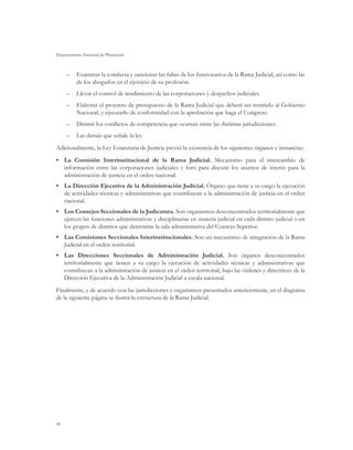 Departamento Nacional de Planeación
94
–	 Examinar la conducta y sancionar las faltas de los funcionarios de la Rama Judicial, así como las
de los abogados en el ejercicio de su profesión.
–	 Llevar el control de rendimiento de las corporaciones y despachos judiciales.
–	 Elaborar el proyecto de presupuesto de la Rama Judicial que deberá ser remitido al Gobierno
Nacional, y ejecutarlo de conformidad con la aprobación que haga el Congreso.
–	 Dirimir los conflictos de competencia que ocurran entre las distintas jurisdicciones.
–	 Las demás que señale la ley.
Adicionalmente, la Ley Estatutaria de Justicia previó la existencia de los siguientes órganos e instancias:
•	 La Comisión Interinstitucional de la Rama Judicial. Mecanismo para el intercambio de
información entre las corporaciones judiciales y foro para discutir los asuntos de interés para la
administración de justicia en el orden nacional.
•	 La Dirección Ejecutiva de la Administración Judicial. Órgano que tiene a su cargo la ejecución
de actividades técnicas y administrativas que contribuyan a la administración de justicia en el orden
nacional.
•	 Los Consejos Seccionales de la Judicatura. Son organismos desconcentrados territorialmente que
ejercen las funciones administrativas y disciplinarias en materia judicial en cada distrito judicial o en
los grupos de distritos que determine la sala administrativa del Consejo Superior.
•	 Las Comisiones Seccionales Interinstitucionales. Son un mecanismo de integración de la Rama
Judicial en el orden territorial.
•	 Las Direcciones Seccionales de Administración Judicial. Son órganos desconcentrados
territorialmente que tienen a su cargo la ejecución de actividades técnicas y administrativas que
contribuyan a la administración de justicia en el orden territorial, bajo las órdenes y directrices de la
Dirección Ejecutiva de la Administración Judicial a escala nacional.
Finalmente, y de acuerdo con las jurisdicciones y organismos presentados anteriormente, en el diagrama
de la siguiente página se ilustra la estructura de la Rama Judicial.
 