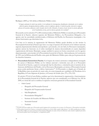 Departamento Nacional de Planeación
98
Rodríguez (2009, p. 165) define al Ministerio Público como:
“el órgano autónomo de control cuya misión es la de adelantar las investigaciones disciplinarias relacionadas con la conducta
oficial de quienes desempeñan funciones públicas, ejercer la vigilancia superior, el control de gestión, intervenir en algunos
procesos de la justicia ordinaria y emitir conceptos ante los altos tribunales, de manera tal que vele por la correcta aplicación
de la Constitución y la ley, y por los intereses generales de la sociedad”.
De acuerdo con los artículos 275 a 284 constitucionales, el Ministerio Público es ejercido por el Procurador
General de la Nación –director supremo del Ministerio Público–, los Procuradores Delegados y los
agentes ante las autoridades jurisdiccionales, el Defensor del Pueblo, los Personeros municipales y los
demás funcionarios que determine la ley.
Con base en lo anterior, la organización del Ministerio Público puede dividirse en dos niveles: la
Procuraduría General de la Nación (que tiene a su cargo el ejercicio de la función en los órdenes nacional,
regional, departamental, distrital, metropolitano y provincial); y de otro lado, los Personeros municipales,
quienes ejercen las funciones en el orden municipal de manera descentralizada en cuanto dependen
orgánicamente del mismo Municipio, aunque también lo ejercen en forma concurrente con los agentes
departamentales y provinciales de la Procuraduría General de la Nación. Adicionalmente, la Constitución
de 1991 creó la Defensoría del Pueblo como parte del Ministerio Público para velar por la protección de
los derechos humanos.
•	 Procuraduría General de la Nación. Es el órgano de control, autónomo e independiente encargado
de ejercer el Ministerio Público en los órdenes nacional y territorial, cuyo jefe es el Procurador
General de la Nación, a quien le corresponde fijar las directrices y orientación para el ejercicio de las
funciones del Defensor del Pueblo y de los Personeros Municipales; así mismo, el Procurador General
posee poder preferente frente a dichos funcionarios102
. El Procurador es elegido por el Senado de
la República, para un periodo de cuatro años, de terna integrada por candidatos del Presidente de la
República, la Corte Suprema de Justicia y el Consejo de Estado (arts. 275 y 276, C.P.).
El artículo 279 de la Carta Política establece que la ley determinará la organización y funcionamiento
de la Procuraduría General de la Nación, aspectos que son considerados en el Decreto Ley 262 de
2000, en virtud del cual se establece la siguiente estructura general de la Procuraduría General:
–	 Orden Central:
–– Despacho del Procurador General
–– Despacho del Viceprocurador General
–– Sala Disciplinaria
–– Procuradurías Delegadas103
–– Instituto de Estudios del Ministerio Público
–– Secretaría General
–– Veeduría
102
	El poder preferente implica que el Procurador puede desplazar del conocimiento de un asunto a los Personeros y Procuradores territoriales.
103
	El Procurador General de la Nación, en desarrollo del Decreto ley 262 de 2000, expidió la Resolución 17 de 2000 (modificada por la Reso-
lución 496 de 2008) en la cual se precisan las Procuradurías Delegadas, las cuales conocen de diferentes temas (desde la vigilancia preventiva
de la función pública hasta la investigación y el juzgamiento penal).
 