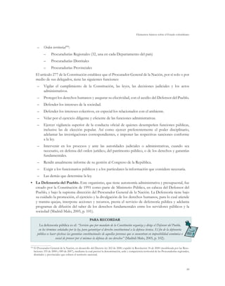 Elementos básicos sobre el Estado colombiano
99
–	 Orden territorial104
:
–– Procuradurías Regionales (32, una en cada Departamento del país)
–– Procuradurías Distritales
–– Procuradurías Provinciales
El artículo 277 de la Constitución establece que el Procurador General de la Nación, por sí solo o por
medio de sus delegados, tiene las siguientes funciones:
–	 Vigilar el cumplimiento de la Constitución, las leyes, las decisiones judiciales y los actos
administrativos.
–	 Proteger los derechos humanos y asegurar su efectividad, con el auxilio del Defensor del Pueblo.
–	 Defender los intereses de la sociedad.
–	 Defender los intereses colectivos, en especial los relacionados con el ambiente.
–	 Velar por el ejercicio diligente y eficiente de las funciones administrativas.
–	 Ejercer vigilancia superior de la conducta oficial de quienes desempeñen funciones públicas,
inclusive las de elección popular. Así como ejercer preferentemente el poder disciplinario,
adelantar las investigaciones correspondientes, e imponer las respectivas sanciones conforme
a la ley.
–	 Intervenir en los procesos y ante las autoridades judiciales o administrativas, cuando sea
necesario, en defensa del orden jurídico, del patrimonio público, o de los derechos y garantías
fundamentales.
–	 Rendir anualmente informe de su gestión al Congreso de la República.
–	 Exigir a los funcionarios públicos y a los particulares la información que considere necesaria.
–	 Las demás que determine la ley.
•	 La Defensoría del Pueblo. Este organismo, que tiene autonomía administrativa y presupuestal, fue
creado por la Constitución de 1991 como parte de Ministerio Público, en cabeza del Defensor del
Pueblo, y bajo la suprema dirección del Procurador General de la Nación. La Defensoría tiene bajo
su cuidado la promoción, el ejercicio y la divulgación de los derechos humanos, para lo cual atiende
y tramita quejas, interpone acciones y recursos, presta el servicio de defensoría pública y adelanta
programas de difusión del saber de los derechos fundamentales entre los servidores públicos y la
sociedad (Madrid-Malo, 2005, p. 101).
PARA RECORDAR
La defensoría pública es el: “Servicio que por mandato de la Constitución organiza y dirige el Defensor del Pueblo,
en los términos señalados por la ley, para garantizar el derecho constitucional a la defensa técnica. El fin de la defensoría
pública es hacer efectivas las garantías constitucionales de aquellas personas que se encuentran en imposibilidad económica o
social de proveer por sí mismas la defensa de sus derechos” (Madrid-Malo, 2005, p. 102).
104
	El Procurador General de la Nación, en desarrollo del Decreto ley 262 de 2000, expidió la Resolución 18 de 2000 (modificada por las Reso-
luciones 355 de 2000 y 089 de 2007), mediante la cual precisó la denominación, sede y competencia territorial de las Procuradurías regionales,
distritales y provinciales que cubren el territorio nacional.
 