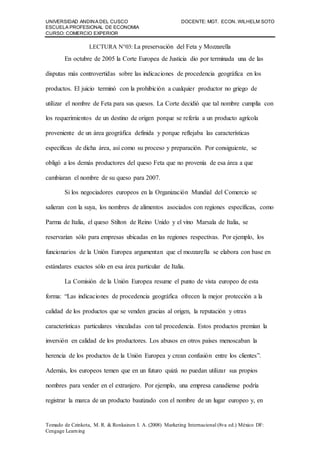 UNIVERSIDAD ANDINA DEL CUSCO DOCENTE: MGT. ECON. WILHELM SOTO
ESCUELA PROFESIONAL DE ECONOMIA
CURSO: COMERCIO EXPERIOR
Tomado de Czinkota, M. R. & Ronkainen I. A. (2008) Marketing Internacional (8va ed.) México DF:
Cengage Learning
LECTURA N°03: La preservación del Feta y Mozzarella
En octubre de 2005 la Corte Europea de Justicia dio por terminada una de las
disputas más controvertidas sobre las indicaciones de procedencia geográfica en los
productos. El juicio terminó con la prohibición a cualquier productor no griego de
utilizar el nombre de Feta para sus quesos. La Corte decidió que tal nombre cumplía con
los requerimientos de un destino de origen porque se refería a un producto agrícola
proveniente de un área geográfica definida y porque reflejaba las características
específicas de dicha área, así como su proceso y preparación. Por consiguiente, se
obligó a los demás productores del queso Feta que no provenía de esa área a que
cambiaran el nombre de su queso para 2007.
Si los negociadores europeos en la Organización Mundial del Comercio se
salieran con la suya, los nombres de alimentos asociados con regiones específicas, como
Parma de Italia, el queso Stilton de Reino Unido y el vino Marsala de Italia, se
reservarían sólo para empresas ubicadas en las regiones respectivas. Por ejemplo, los
funcionarios de la Unión Europea argumentan que el mozzarella se elabora con base en
estándares exactos sólo en esa área particular de Italia.
La Comisión de la Unión Europea resume el punto de vista europeo de esta
forma: “Las indicaciones de procedencia geográfica ofrecen la mejor protección a la
calidad de los productos que se venden gracias al origen, la reputación y otras
características particulares vinculadas con tal procedencia. Estos productos premian la
inversión en calidad de los productores. Los abusos en otros países menoscaban la
herencia de los productos de la Unión Europea y crean confusión entre los clientes”.
Además, los europeos temen que en un futuro quizá no puedan utilizar sus propios
nombres para vender en el extranjero. Por ejemplo, una empresa canadiense podría
registrar la marca de un producto bautizado con el nombre de un lugar europeo y, en
 