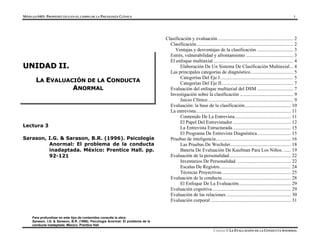 MÓDULO 0403- PROPEDÉUTICA EN EL CAMPO DE LA PSICOLOGÍA CLÍNICA 1
Para profundizar en este tipo de contenidos consulte la obra:
Sarason, I.G. & Sarason, B.R. (1996). Psicología Anormal: El problema de la
Lectura 3
Sarason, I.G. & Sarason, B.R. (1996). Psicología
Anormal: El problema de la conducta
inadaptada. México: Prentice Hall. pp.
92-121
Clasificación y evaluación .............................................................. 2
Clasificación................................................................................ 2
Ventajas y desventajas de la clasificación .............................. 3
Estrés, vulnerabilidad y afrontamiento ....................................... 3
U
UN
NI
ID
DA
AD
D I
II
I.
.
L
LA
A E
EV
VA
AL
LU
UA
AC
CI
IÓ
ÓN
N D
DE
E L
LA
A C
CO
ON
ND
DU
UC
CT
TA
A
A
AN
NO
OR
RM
MA
AL
L
El enfoque multiaxial.................................................................. 4
Elaboración De Un Sistema De Clasificación Multiaxial... 4
Las principales categorías de diagnóstico................................... 5
Categorías Del Eje I ............................................................ 5
Categorías Del Eje II........................................................... 7
Evaluación del enfoque multiaxial del DSM .............................. 7
Investigación sobre la clasificación ............................................ 9
Juicio Clínico ...................................................................... 9
Evaluación: la base de la clasificación...................................... 10
La entrevista.............................................................................. 11
Contenido De La Entrevista.............................................. 11
El Papel Del Entrevistador................................................ 12
La Entrevista Estructurada. ............................................... 15
El Programa De Entrevista Diagnóstica............................ 15
Pruebas de inteligencia.............................................................. 16
Las Pruebas De Wechsler.................................................. 18
Batería De Evaluación De Kaufman Para Los Niños. ...... 19
Evaluación de la personalidad................................................... 22
Inventarios De Personalidad. ............................................ 22
Escalas De Registro........................................................... 24
Técnicas Proyectivas......................................................... 25
Evaluación de la conducta......................................................... 28
El Enfoque De La Evaluación........................................... 29
Evaluación cognitiva................................................................. 29
Evaluación de las relaciones ..................................................... 30
Evaluación corporal .................................................................. 31
conducta inadaptada. México: Prentice Hall
UNIDAD II LA EVALUACIÓN DE LA CONDUCTA ANORMAL
 