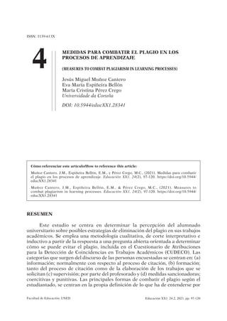 ISSN: 1139-613X
4
Facultad de Educación. UNED Educación XX1. 24.2, 2021, pp. 97-120
Cómo referenciar este artículo/How to reference this article:
Muñoz Cantero, J.M., Espiñeira Bellón, E.M., y Pérez Crego, M.C., (2021). Medidas para combatir
el plagio en los procesos de aprendizaje. Educación XX1, 24(2), 97-120. https://doi.org/10.5944/
educXX1.28341
Muñoz Cantero, J.M., Espiñeira Bellón, E.M., & Pérez Crego, M.C., (2021). Measures to
combat plagiarism in learning processes. Educación XX1, 24(2), 97-120. https://doi.org/10.5944/
educXX1.28341
RESUMEN
Este estudio se centra en determinar la percepción del alumnado
universitario sobre posibles estrategias de eliminación del plagio en sus trabajos
académicos. Se emplea una metodología cualitativa, de corte interpretativo e
inductivo a partir de la respuesta a una pregunta abierta orientada a determinar
cómo se puede evitar el plagio, incluida en el Cuestionario de Atribuciones
para la Detección de Coincidencias en Trabajos Académicos (CUDECO). Las
categorías que surgen del discurso de las personas encuestadas se centran en: (a)
información; normalmente con respecto al proceso de citación, (b) formación;
tanto del proceso de citación como de la elaboración de los trabajos que se
solicitan (c) supervisión; por parte del profesorado y (d) medidas sancionadoras;
coercitivas y punitivas. Las principales formas de combatir el plagio según el
estudiantado, se centran en la propia definición de lo que ha de entenderse por
MEDIDAS PARA COMBATIR EL PLAGIO EN LOS
PROCESOS DE APRENDIZAJE
(MEASURES TO COMBAT PLAGIARISM IN LEARNING PROCESSES)
Jesús Miguel Muñoz Cantero
Eva María Espiñeira Bellón
María Cristina Pérez Crego
Universidade da Coruña
DOI: 10.5944/educXX1.28341
2021_24-02_Educ_XX1_Libro.indb 97
2021_24-02_Educ_XX1_Libro.indb 97 12/5/21 13:47
12/5/21 13:47
https://uvcv.edu.pe/pluginfile.php/1182248/mod_resource/content/10/Lectura%203.pdf
 