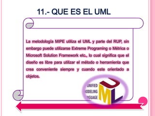 La metodología MIPE utiliza el UML y parte del RUP, sin
embargo puede utilizarse Extreme Programing o Métrica o
Microsoft Solution Framework etc., lo cual significa que el
diseño es libre para utilizar el método o herramienta que
crea conveniente siempre y cuando este orientado a
objetos.
11.- QUE ES EL UML
 