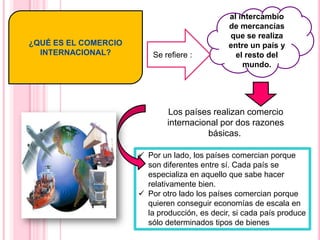 ¿QUÉ ES EL COMERCIO
INTERNACIONAL?
Los países realizan comercio
internacional por dos razones
básicas.
 Por un lado, los países comercian porque
son diferentes entre sí. Cada país se
especializa en aquello que sabe hacer
relativamente bien.
 Por otro lado los países comercian porque
quieren conseguir economías de escala en
la producción, es decir, si cada país produce
sólo determinados tipos de bienes
al intercambio
de mercancías
que se realiza
entre un país y
el resto del
mundo.
Se refiere :
 