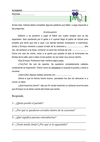 NOMBRE:...........................................................................NIVEL:..........
FECHA:.....................



Al leer esta historia debes completar algunas palabras que faltan. Luego responde a
las preguntas.
                                         (Continuación)
       Salieron y se pusieron a jugar al fútbol con cuatro amigos que ya les
esperaban. Iban perdiendo por 6 goles a 4 cuando llegó el padre de Daniel para
avisarle que tenía que irse a casa. Los demás también empezaron a marcharse.
Jonás y Enrique volvieron a pasar al lado de la caravana y .............................. otra
vez. Se sentaron a la mesa, corrieron un poco las cortinas de una .............................
Como era casi de noche, veían a la gente que pasaba al lado al iluminarles las
farolas de la calle, pero a ellos no les podían ver por estar muy oscuro dentro.
       -Oye Enrique. Podíamos traer mañana algún juego.
       -¡Toc!¡Toc! Se oyó de repente. Se quedaron completamente callados
conteniendo la respiración. Vieron como se entreabría un poquito la puerta y volvía a
cerrarse.
       -¡Clac!¡Clac! Alguien estaba cerrando con ............................
       -Ahora si que la hemos hecho buena –pensaban los dos sin atreverse ni a
mover un dedo.
       -¿Qué hacemos ahora? –dijo por fin Jonás haciendo un esfuerzo enorme para
que Enrique no se diese cuenta del miedo que sentía.


Responde.

1.- ¿Quién perdió el partido?

2.- ¿Por qué se quedaron cerrados dentro de la caravana?

3.- ¿Qué significa puertas entreabiertas?

4.- ¿Tenía miedo Jonás?¿Por qué se lo aguantaba?
 