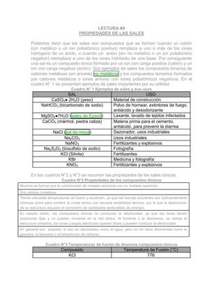 LECTURA #4
PROPIEDADES DE LAS SALES
Podemos decir que las sales son compuestos que se forman cuando un catión
(ion metálico o un ion poliatómico positivo) remplaza a uno o más de los iones
hidrógeno de un ácido, o cuando un anión (ion no metálico o un ion poliatómico
negativo) reemplaza a uno de los iones hidróxido de una base. Por consiguiente
una sal es un compuesto iónico formado por un ion con carga positiva (catión) y un
ion con carga negativa (anión). Son ejemplos de sales los compuestos binarios de
cationes metálicos con aniones no metálicos y los compuestos ternarios formados
por cationes metálicos o iones amonio con iones poliatómicos negativos. En el
cuadro N° 1 se presentan ejemplos de sales importantes por su utilidad.
Cuadro N° 1 Ejemplos de sales y sus usos
SAL USO
CaSO4● 2H2O (yeso) Material de construcción
NaHCO3 (bicarbonato de sodio) Polvo de hornear, extintores de fuego,
antiácido y desodorizante
MgSO4●7H2O (sales de Epson) Laxante, lavado de tejidos infectados
CaCO3 (mármol, piedra caliza) Materia prima para el cemento,
antiácido, para prevenir la diarrea
NaCl (sal de mesa) Sazonador, usos industriales
Na2CO3 Usos industriales
NaNO3 Fertilizantes y explosivos
Na2S2O3 (tiosulfato de sodio) Fotografía
KCl (Silvita) Fertilizantes
KBr Medicina y fotografía
KNO3 Fertilizantes y explosivos
En los cuadros N°2 y N°3 se resumen las propiedades de las sales iónicas.
Cuadro N°2 Propiedades de los compuestos iónicos
Muchos se forman por la combinación de metales reactivos con no metales reactivos.
Son sólidos cristalinos.
Tienen elevadas temperaturas de fusión y ebullición, ya que las fuerzas actuantes son suficientemente
intensas como para conferir al cristal iónico una elevada estabilidad térmica, por lo que la destrucción
de su estructura requiere el suministro de cantidades apreciables de energía.
En estado sólido, los compuestos iónicos no conducen la electricidad, ya que los iones tienen
posiciones fijas y no pueden moverse en la red iónica. Al fundirse o al disolverse, se rompe la
estructura cristalina, los iones (cargas eléctricas) quedan libres y pueden conducir la electricidad.
En general son solubles, lo son en disolventes como el agua, pero no en otros disolventes como la
gasolina, el benceno o el tetracloruro de carbono.
Cuadro N°3 Temperaturas de fusión de diversos compuestos iónicos
Compuesto Temperatura de Fusión (°C)
KCl 776
 