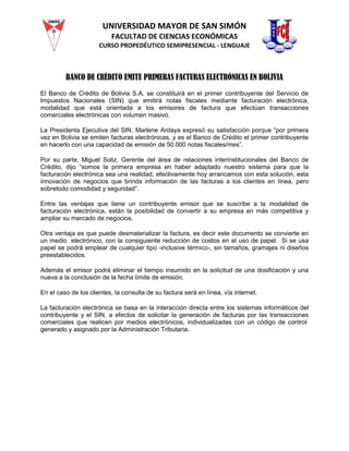 UNIVERSIDAD MAYOR DE SAN SIMÓN
FACULTAD DE CIENCIAS ECONÓMICAS
CURSO PROPEDÉUTICO SEMIPRESENCIAL - LENGUAJE
BANCO DE CRÉDITO EMITE PRIMERAS FACTURAS ELECTRÓNICAS EN BOLIVIA
El Banco de Crédito de Bolivia S.A. se constituirá en el primer contribuyente del Servicio de
Impuestos Nacionales (SIN) que emitirá notas fiscales mediante facturación electrónica,
modalidad que está orientada a los emisores de factura que efectúan transacciones
comerciales electrónicas con volumen masivo.
La Presidenta Ejecutiva del SIN, Marlene Ardaya expresó su satisfacción porque “por primera
vez en Bolivia se emiten facturas electrónicas, y es el Banco de Crédito el primer contribuyente
en hacerlo con una capacidad de emisión de 50.000 notas fiscales/mes”.
Por su parte, Miguel Soliz, Gerente del área de relaciones interinstitucionales del Banco de
Crédito, dijo “somos la primera empresa en haber adaptado nuestro sistema para que la
facturación electrónica sea una realidad, efectivamente hoy arrancamos con esta solución, esta
innovación de negocios que brinda información de las facturas a los clientes en línea, pero
sobretodo comodidad y seguridad”.
Entre las ventajas que tiene un contribuyente emisor que se suscribe a la modalidad de
facturación electrónica, están la posibilidad de convertir a su empresa en más competitiva y
ampliar su mercado de negocios.
Otra ventaja es que puede desmaterializar la factura, es decir este documento se convierte en
un medio electrónico, con la consiguiente reducción de costos en el uso de papel. Si se usa
papel se podrá emplear de cualquier tipo -inclusive térmico-, sin tamaños, gramajes ni diseños
preestablecidos.
Además el emisor podrá eliminar el tiempo insumido en la solicitud de una dosificación y una
nueva a la conclusión de la fecha límite de emisión.
En el caso de los clientes, la consulta de su factura será en línea, vía internet.
La facturación electrónica se basa en la interacción directa entre los sistemas informáticos del
contribuyente y el SIN, a efectos de solicitar la generación de facturas por las transacciones
comerciales que realicen por medios electrónicos, individualizadas con un código de control
generado y asignado por la Administración Tributaria.
 