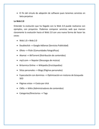  El fin del círculo de adopción de software pues tenemos servicios en
beta perpetuo
La Web 2.0
Entender la evolución que ha llegado con la Web 2.0 puede realizarse con
ejemplos, con proyectos. Podemos comparar servicios web que marcan
claramente la evolución hacia el Web 2.0 con una nueva forma de hacer las
cosas:
 Web 1.0 > Web 2.0
 Doubleclick –> Google AdSense (Servicios Publicidad)
 Ofoto –> Flickr (Comunidades fotográficas)
 Akamai –> BitTorrent (Distribución de contenidos)
 mp3.com –> Napster (Descargas de música)
 Britannica Online –> Wikipedia (Enciclopedias)
 Sitios personales –> Blogs (Páginas personales)
 Especulación con dominios –> Optimización en motores de búsqueda
SEO
 Páginas vistas –> Costo por click
 CMSs –> Wikis (Administradores de contenidos)
 Categorías/Directorios –> Tags
 