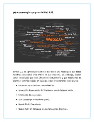 ¿Qué tecnologías apoyan a la Web 2.0?
El Web 2.0 no significa precisamente que existe una receta para que todas
nuestras aplicaciones web entren en este esquema. Sin embargo, existen
varias tecnologías que están utilizándose actualmente y que deberíamos de
examinar con más cuidado en busca de seguir evolucionando junto al web.
 Respeto a los estándares como el XHTML.
 Separación de contenido del diseño con uso de hojas de estilo.
 Sindicación de contenidos.
 Ajax (JavaScript ascincrónico y xml).
 Uso de Flash, Flex o Lazlo.
 Uso de Ruby on Rails para programar páginas dinámicas.
 