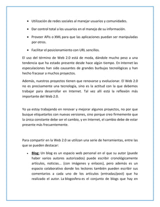  Utilización de redes sociales al manejar usuarios y comunidades.
 Dar control total a los usuarios en el manejo de su información.
 Proveer APis o XML para que las aplicaciones puedan ser manipuladas
por otros.
 Facilitar el posicionamiento con URL sencillos.
El uso del término de Web 2.0 está de moda, dándole mucho peso a una
tendencia que ha estado presente desde hace algún tiempo. En Internet las
especulaciones han sido causantes de grandes burbujas tecnológicas y han
hecho fracasar a muchos proyectos.
Además, nuestros proyectos tienen que renovarse y evolucionar. El Web 2.0
no es precisamente una tecnología, sino es la actitud con la que debemos
trabajar para desarrollar en Internet. Tal vez allí está la reflexión más
importante del Web 2.0.
Yo ya estoy trabajando en renovar y mejorar algunos proyectos, no por que
busque etiquetarlos con nuevas versiones, sino porque creo firmemente que
la única constante debe ser el cambio, y en Internet, el cambio debe de estar
presente más frecuentemente.
Para compartir en la Web 2.0 se utilizan una serie de herramientas, entre las
que se pueden destacar:
 Blog: Un blog es un espacio web personal en el que su autor (puede
haber varios autores autorizados) puede escribir cronológicamente
artículos, noticias... (con imágenes y enlaces), pero además es un
espacio colaborativo donde los lectores también pueden escribir sus
comentarios a cada uno de los artículos (entradas/post) que ha
realizado el autor. La blogosfera es el conjunto de blogs que hay en
 