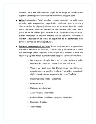 internet. Para leer más sobre el papel de los blogs en la educación
superior ver la siguiente dirección: lasfordvirtual.blogspot.com
 Wikis: En hawaiano "wiki" significa: rápido, informal. Una wiki es un
espacio web corporativo, organizado mediante una estructura
hipertextuales de páginas (referenciadas en un menú lateral), donde
varias personas elaboran contenidos de manera asíncrona. Basta
pulsar el botón "editar" para acceder a los contenidos y modificarlos.
Suelen mantener un archivo histórico de las versiones anteriores y
facilitan la realización de copias de seguridad de los contenidos. Hay
diversos servidores de wikis gratuitos.
 Entornos para compartir recursos: Todos estos entornos nos permiten
almacenar recursos en Internet, compartirlos y visualizarlos cuando
nos convenga desde Internet. Constituyen una inmensa fuente de
recursos y lugares donde publicar materiales para su difusión mundial.
 Documentos: Google Docs en el cual podemos subir
nuestros documentos, compartirlos y modificarlos
 Videos: Al igual que los Documentos, anteriormente
mencionados, se pueden "embeber" un video tomado de
algún repositorio que lo permita, tal como YouTube.
 Presentaciones: Prezzi - Slideshare
 Fotos: Picassa
 Plataformas educativas
 Aulas virtuales (síncronas)
 Redes Sociales (facebook, myspace, twitter,etc.)
 Memoria: Dropbox
 Traductores
 