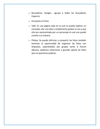  Buscadores: Google... agrupa a todos los buscadores
Copernic
 Encuestas en línea
 Voki: Es una página web en la cual se puede explicar un
concepto, dar una idea o simplemente grabar tu voz y que
ella sea representada por un personaje el cual uno puede
crearlo a su manera.
 Flickey: Se puede disfrutar y compartir las fotos también
tenemos la oportunidad de organizar las fotos con
etiquetas, separándolas por grupos como si fueran
albunes, podemos seleccionar y guardar aparte las fotos
que no queremos publicar.
 