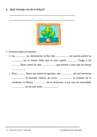 Lic. Yenny De La Cruz Valenzuela ¡Triunfadores desde el principio!
6. ¿Qué mensaje nos da la lectura?
_________________________________________________
_________________________________________________
7.- Completa según corresponda:
 ¡La …………. es, ciertamente, la flor más ……………. de nuestro jardín! La
…………. no es menos bella que la rosa -opinó ………... Tengo a las
………. flores como las más …………….. que existen y creo que no tienen
……………..
 Estas ………. flores que tanto les agradan, son ……………de tres hermosas
……………: la humilde violeta, de tonos ……………., es símbolo de la
modestia; la blanca ………….., de la inocencia; y esa rosa de encendido
……………, les da este bello ……………….
 