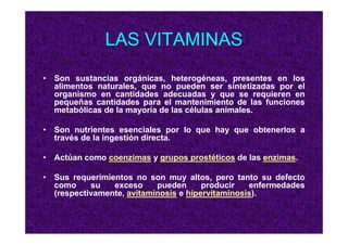 LAS VITAMINAS
• Son sustancias orgánicas, heterogéneas, presentes en los
alimentos naturales, que no pueden ser sintetizadas por el
organismo en cantidades adecuadas y que se requieren en
pequeñas cantidades para el mantenimiento de las funciones
metabólicas de la mayoría de las células animales.
• Son nutrientes esenciales por lo que hay que obtenerlos a
través de la ingestión directa.
• Actúan como coenzimas y grupos prostéticos de las enzimas.
• Sus requerimientos no son muy altos, pero tanto su defecto
como su exceso pueden producir enfermedades
(respectivamente, avitaminosis e hipervitaminosis).
 