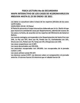 FISICA LECTURA 4to de SECUNDARIA
MAPA INTERACTIVO DE LOS CASOS DE #CORONAVIRUS EN
#BOLIVIA HASTA EL 23 DE ENERO DE 2021
Los datos se actualizan sobre la base de los reportes oficiales de los casos
confirmados.
23/01/2021 22:18 | El Potosí
El Potosí le presenta el mapa interactivo elaborado por la Lic. Sheila Arispe
que muestralacantidad de casos por Departamento, además del avance de
los casos a la fecha, de acuerdo con los reportes del Ministerio de Salud en
Bolivia.
Los nuevos contagios correspondena los Departamentos de Santa Cruz con
544, La Paz con 597, Beni con 44, Pando con 12, Cochabamba con 165,
Oruro con 111, Potosí con 70, Tarija con 39 y Chuquisaca con 150.
Los casos sospechosos son 3.587.
Los casos descartados son 310.254.
Los pacientes recuperados son 149.895. Los recuperados de la jornada
suman 1.145.
Los casos activos suman 40.167.
Los decesos suman 9.927. Los decesos suben en comparación a la jornada
anterior. El viernes fueron 53 mientras que el sábado fueron 56
 
