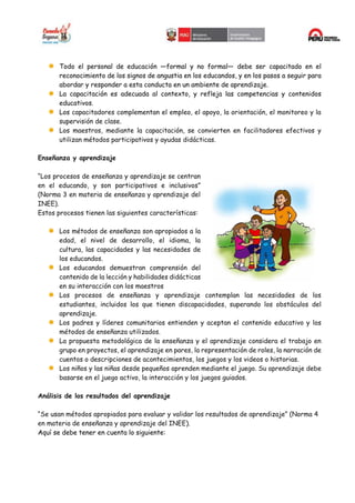 Todo el personal de educación —formal y no formal— debe ser capacitado en el
reconocimiento de los signos de angustia en los educandos, y en los pasos a seguir para
abordar y responder a esta conducta en un ambiente de aprendizaje.
La capacitación es adecuada al contexto, y refleja las competencias y contenidos
educativos.
Los capacitadores complementan el empleo, el apoyo, la orientación, el monitoreo y la
supervisión de clase.
Los maestros, mediante la capacitación, se convierten en facilitadores efectivos y
utilizan métodos participativos y ayudas didácticas.
Enseñanza y aprendizaje
“Los procesos de enseñanza y aprendizaje se centran
en el educando, y son participativos e inclusivos”
(Norma 3 en materia de enseñanza y aprendizaje del
INEE).
Estos procesos tienen las siguientes características:
Los métodos de enseñanza son apropiados a la
edad, el nivel de desarrollo, el idioma, la
cultura, las capacidades y las necesidades de
los educandos.
Los educandos demuestran comprensión del
contenido de la lección y habilidades didácticas
en su interacción con los maestros
Los procesos de enseñanza y aprendizaje contemplan las necesidades de los
estudiantes, incluidos los que tienen discapacidades, superando los obstáculos del
aprendizaje.
Los padres y líderes comunitarios entienden y aceptan el contenido educativo y los
métodos de enseñanza utilizados.
La propuesta metodológica de la enseñanza y el aprendizaje considera el trabajo en
grupo en proyectos, el aprendizaje en pares, la representación de roles, la narración de
cuentos o descripciones de acontecimientos, los juegos y los videos o historias.
Los niños y las niñas desde pequeños aprenden mediante el juego. Su aprendizaje debe
basarse en el juego activo, la interacción y los juegos guiados.
Análisis de los resultados del aprendizaje
“Se usan métodos apropiados para evaluar y validar los resultados de aprendizaje” (Norma 4
en materia de enseñanza y aprendizaje del INEE).
Aquí se debe tener en cuenta lo siguiente:
 
