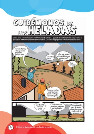 Del frío te debes cuidar y tu familia preparar6
En las zonas por encima de los 3.000 metros de altitud. La época de lluvias había terminado y el clima se
ponía cada vez más frío, sobretodo en las noches. Era necesario prepararse pero no todos sabían cómo.
Marcos, Martha,
Felipe ya pasen
que ya está
yéndose el sol.
Es verdad,
vamos.
Yaaa
vamooos
¿Por qué tu papá
y tu mamá dicen que
ya pasemos?
Apúrense que hay
que prepararse
para la noche que
estará muy fría.
Que divertido
estuvo el
juego
Sí, ni sentí frío.
No sé por qué dicen
que hay heladas.
Sí, hay heladas
pero se sienten
más en las noches,
y sobretodo al
amanecer.
 