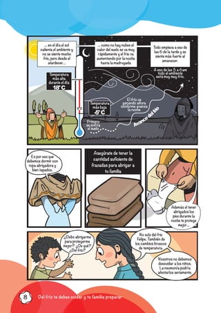 Del frío te debes cuidar y tu familia preparar8
0° C
El frío va
ganando altura
conforme avanza
la noche
Primero
se enfría
el suelo
A eso de las 5 a 6am
todo el ambiente
está muy muy frío.
Temperatura
más baja
-5°C
Temperatura
más alta
durante el día
18°C
... en el día el sol
calienta el ambiente y
no se siente mucho
frio, pero desde el
atardecer...
... como no hay nubes el
calor del suelo se va muy
rápidamente y el frio va
aumentando por la noche
hasta la madrugada
Todo empieza a eso de
las 6 de la tarde y se
siente más fuerte al
amanecer.
Avancedelfr
ioEs por eso que
debemos dormir con
ropa abrigadora y
bien tapados.
¿Debo abrigarme
para protegerme
mejor? ¿De qué?
¿Del frio?
Asegúrate de tener la
cantidad suficiente de
frazadas para abrigar a
tu familia
Además el tener
abrigados los
pies durante la
noche te protege
mejor...
No solo del frio
Felipe. También de
los cambios bruscos
de temperatura.
Nosotros no debemos
descuidar a los niños.
La neumonía podría
afectarlos seriamente.
 