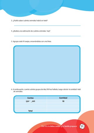 3. ¿Podría saber cuántos animales habrá en total?	
4. ¿Realiza una estimación de cuántos animales hay?
5. Agrupa cada 10 ovejas, encerrándolas con una línea.
6. A continuación, cuenta cuántos grupos de diez (10) haz hallado, luego calcula la cantidad total
de animales.
Conteo Cantidad
IIII IIII 10
Total
Del frío te debes cuidar y tu familia preparar 21
 