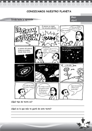 Diviértete y aprendeDiviértete y aprende
CONOZCAMOS NUESTRO PLANETACONOZCAMOS NUESTRO PLANETA
¿Qué tipo de texto es?
¿Qué es lo que más te gustó de este texto?
Mes:
Abril
El universo se originó
tras una gran explosión...
¿Cómo sucedió?
Hace unos 15000
millones de años...
La materia del universo
estaba en un núcleo
llamado átomo inicial
El núcleo se
condensó y
estalló
la materia
¿Y qué paso
con la materia?
De la materia se formaron
las estrellas...
...galaxias... ....planetas...
¿Y todo se formó
al mismo tiempo? No, Felipe; se dice
que pasaron miles
de años para la
formación de
cada elemento.
¡Qué interesante!
¿Ahora ya sé
mucho más!
... y la vida.
1
 