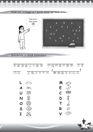 ENCUENTRA LA FRASE ESCONDIDA:
Divido este rectángulo en 4 partes usando dos líneas rectas:Divido este rectángulo en 4 partes usando dos líneas rectas:
ENCUENTRA LA FRASE ESCONDIDA:
Cada parte
debe sumar
4 5 3
4 2 1 8
1 7 1 0 3
0 2 2
1 0 1 1
3 1 4
L
A
U
N
O
S
I
M
E
C
D
T
R
V
¡ !
6
7
 
