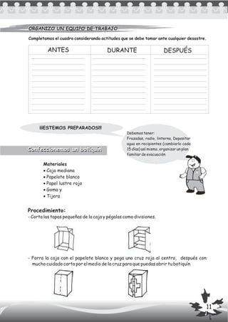 Completamos el cuadro considerando actitudes que se debe tomar ante cualquier desastre.
Procedimiento:
- Corta las tapas pequeñas de la caja y pégalas como divisiones.
- Forra la caja con el papelote blanco y pega una cruz roja al centro, después con
mucho cuidado corta por el medio de la cruz para que puedas abrir tu botiquín
ANTES DURANTE DESPUÉS
Debemos tener:
Frazadas, radio, linterna, Depositar
agua en recipientes (cambiarlo cada
15 días) así mismo, organizar un plan
familiar de evacuación
¡¡¡ESTEMOS PREPARADOS!!!
ORGANIZO UN EQUIPO DE TRABAJOORGANIZO UN EQUIPO DE TRABAJO
Materiales
·Caja mediana
·Papelote blanco
·Papel lustre rojo
·Goma y
·Tijera
Confeccionemos un botiquínConfeccionemos un botiquín
11
 