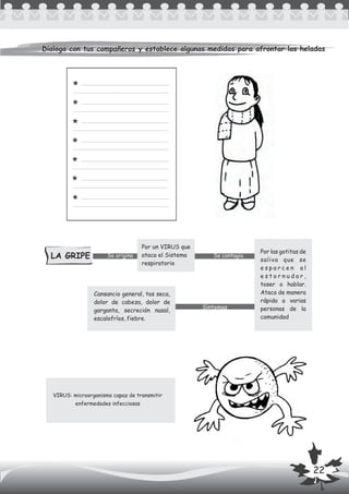 Dialoga con tus compañeros y establece algunas medidas para afrontar las heladasDialoga con tus compañeros y establece algunas medidas para afrontar las heladas
VIRUS: microorganismo capaz de transmitir
enfermedades infecciosas
LA GRIPE Se origina Se contagia
Síntomas
*
*
*
*
*
*
*
Por un VIRUS que
ataca el Sistema
respiratorio
Cansancio general, tos seca,
dolor de cabeza, dolor de
garganta, secreción nasal,
escalofríos, fiebre.
Por las gotitas de
saliva que se
e s p a r c e n a l
e s t o r n u d a r ,
toser o hablar.
Ataca de manera
rápida a varias
personas de la
comunidad
22
 