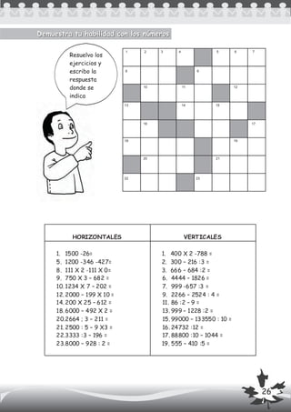 HORIZONTALES VERTICALES
1. 1500 -26=
5. 1200 -346 -427=
8. 111 X 2 -111 X 0=
9. 750 X 3 – 682 =
10. 1234 X 7 – 202 =
12. 2000 – 199 X 10 =
14. 200 X 25 – 612 =
18. 6000 – 492 X 2 =
20.2664 ; 3 – 211 =
21. 2500 : 5 – 9 X3 =
22.3333 :3 – 196 =
23.8000 – 928 : 2 =
1. 400 X 2 -788 =
2. 300 – 216 :3 =
3. 666 – 684 :2 =
6. 4444 – 1826 =
7. 999 -657 :3 =
9. 2266 – 2524 : 4 =
11. 86 :2 – 9 =
13. 999 – 1228 :2 =
15. 99000 – 133550 : 10 =
16. 24732 :12 =
17. 88800 :10 – 1044 =
19. 555 – 410 :5 =
Demuestra tu habilidad con los númerosDemuestra tu habilidad con los números
1
8 9
16 17
13
1918
23
20
22
21
10
14 15
11 12
2 3 4 5 6 7
Resuelvo los
ejercicios y
escribo la
respuesta
donde se
indica
26
 