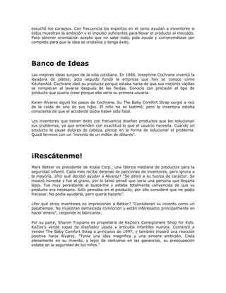 escuchó los consejos. Con frecuencia los expertos en el ramo ayudan a inventores si
éstos muestran la ambición y el impulso suficientes para llevar el producto al mercado.
Para obtener orientación acepte que no sabe todo, pida ayuda y comprométase por
completo para que la idea se cristalice y tenga éxito.




Banco de Ideas
Las mejores ideas surgen de la vida cotidiana. En 1886, Josephine Cochrane inventó la
lavadora de platos; acto seguido fundó la empresa que hoy se conoce como
KitchenAid. Cochrane ideó su producto porque estaba harta de que sus mejores vajillas
se rompieran al lavarse después de las fiestas. Conocía con precisión el tipo de
producto que quería crear porque ella sería su primera usuaria.

Karen Alvarez siguió los pasos de Cochrane. Su The Baby Comfort Strap surgió a raíz
de la caída de uno de sus hijos. El niño no se lastimó, pero la inventora estaba
consciente de que el accidente podía haber sido fatal.

Los inventores que tienen éxito con frecuencia diseñan productos que les solucionan
sus problemas, ya que entienden con exactitud lo que el usuario necesita. Cuando un
producto le cause dolores de cabeza, piense en la forma de solucionar el problema.
Quizá termine con un "invento de un millón de dólares".




¡Rescátenme!
Mark Betker es presidente de Koala Corp., una fábrica mediana de productos para la
seguridad infantil. Cada mes recibe decenas de peticiones de inventores, pero ignora a
la mayoría. ¿Por qué decidió ayudar a Alvarez? "Se debió a su fuerza de carácter. Se
mostró honesta y fue al grano, por lo tanto pensé que sería una persona que llegaría
lejos. Fue muy persistente al buscarme y estaba totalmente convencida de que su
producto era necesario. Sólo pensaba en el producto, por ello consideré que no podía
fracasar. No podía ayudarla, pero quería hacerlo".

¿Por qué otros inventores no impresionan a Betker? "Consideran su invento como un
pasatiempo. No muestran demasiada convicción y están interesados principalmente en
hacer dinero", responde el fabricante.

Por su parte, Sharon Trupiano es propietaria de KaZoo's Consignment Shop for Kids.
KaZoo's vende ropas de diseñador usada y artículos infantiles nuevos. Comenzó a
vender The Baby Comfort Strap a principios de 1997, y también mostró una reacción
positiva hacia Alvarez. "Tenía una idea magnífica y una sincera ambición. Creía
plenamente en su invento, y lejos de centrarse en las ganancias, su preocupación
estaba en la seguridad de los niños."
 